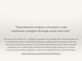 We show, via a massive (N = 689,003) experiment on Facebook, that emotional states can
be transferred to others via emotional contagion, leading people to experience the same
emotions without their awareness. We provide experimental evidence that emotional
contagion occurs without direct interaction between people (exposure to a friend
expressing an emotion is sufﬁcient), and in the complete absence of nonverbal cues.
http://www.pnas.org/content/111/24/8788.full
“Experimental evidence of massive-scale
emotional contagion through social networks”
 