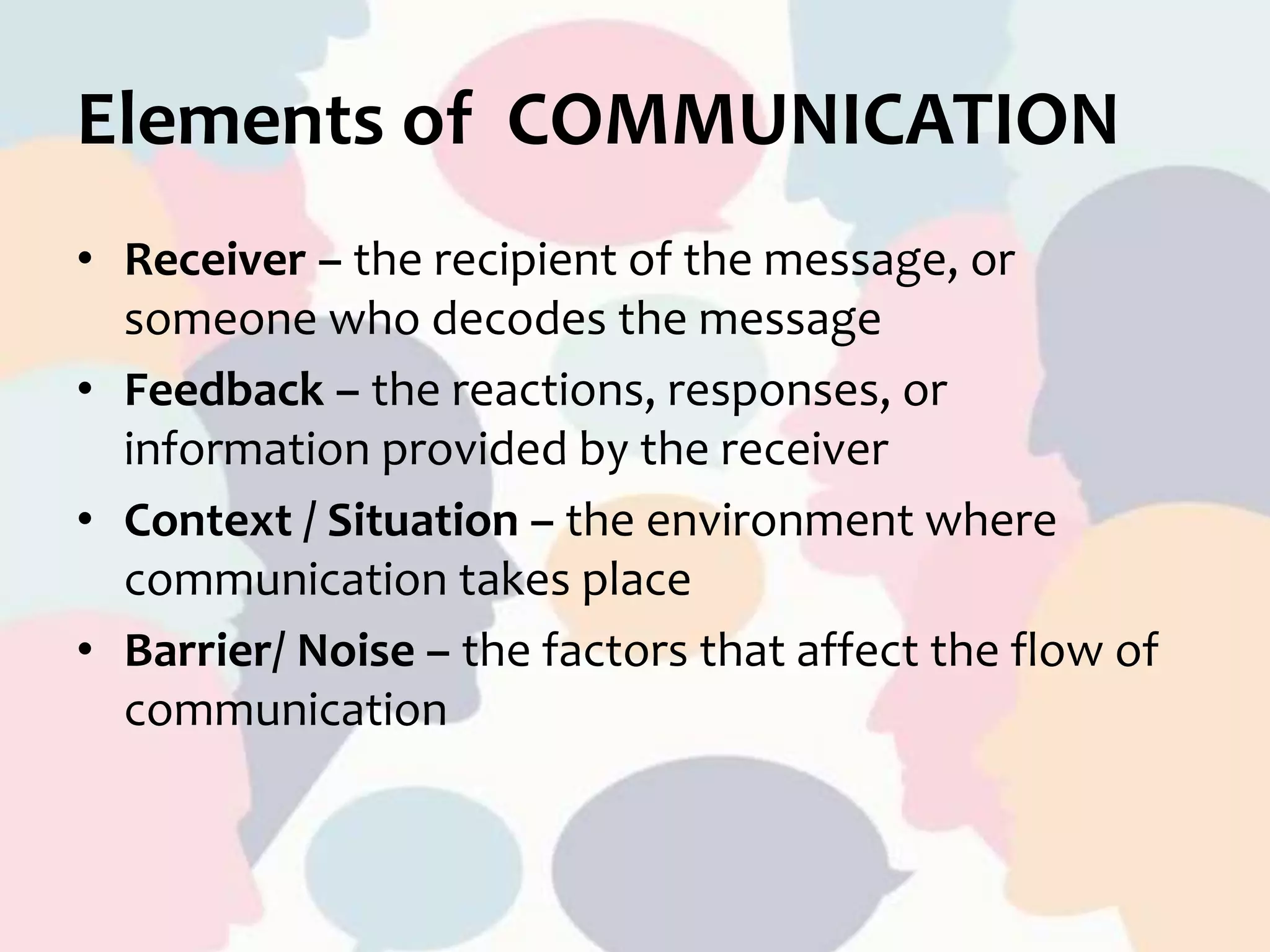 Elements of COMMUNICATION
• Receiver – the recipient of the message, or
someone who decodes the message
• Feedback – the reactions, responses, or
information provided by the receiver
• Context / Situation – the environment where
communication takes place
• Barrier/ Noise – the factors that affect the flow of
communication
 