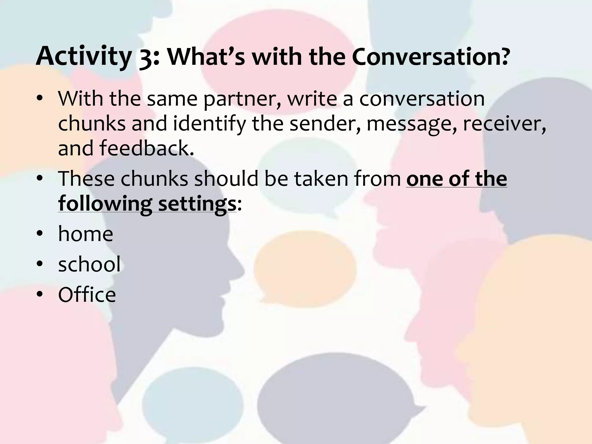 Activity 3: What’s with the Conversation?
• With the same partner, write a conversation
chunks and identify the sender, message, receiver,
and feedback.
• These chunks should be taken from one of the
following settings:
• home
• school
• Office
 