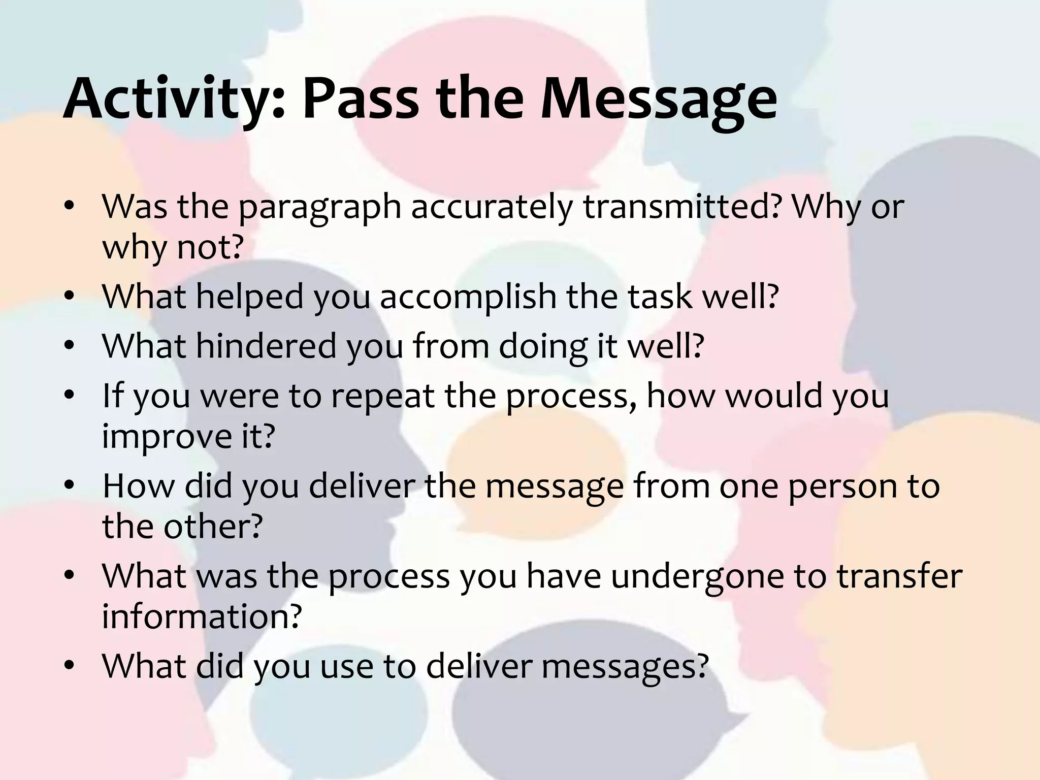 Activity: Pass the Message
• Was the paragraph accurately transmitted? Why or
why not?
• What helped you accomplish the task well?
• What hindered you from doing it well?
• If you were to repeat the process, how would you
improve it?
• How did you deliver the message from one person to
the other?
• What was the process you have undergone to transfer
information?
• What did you use to deliver messages?
 