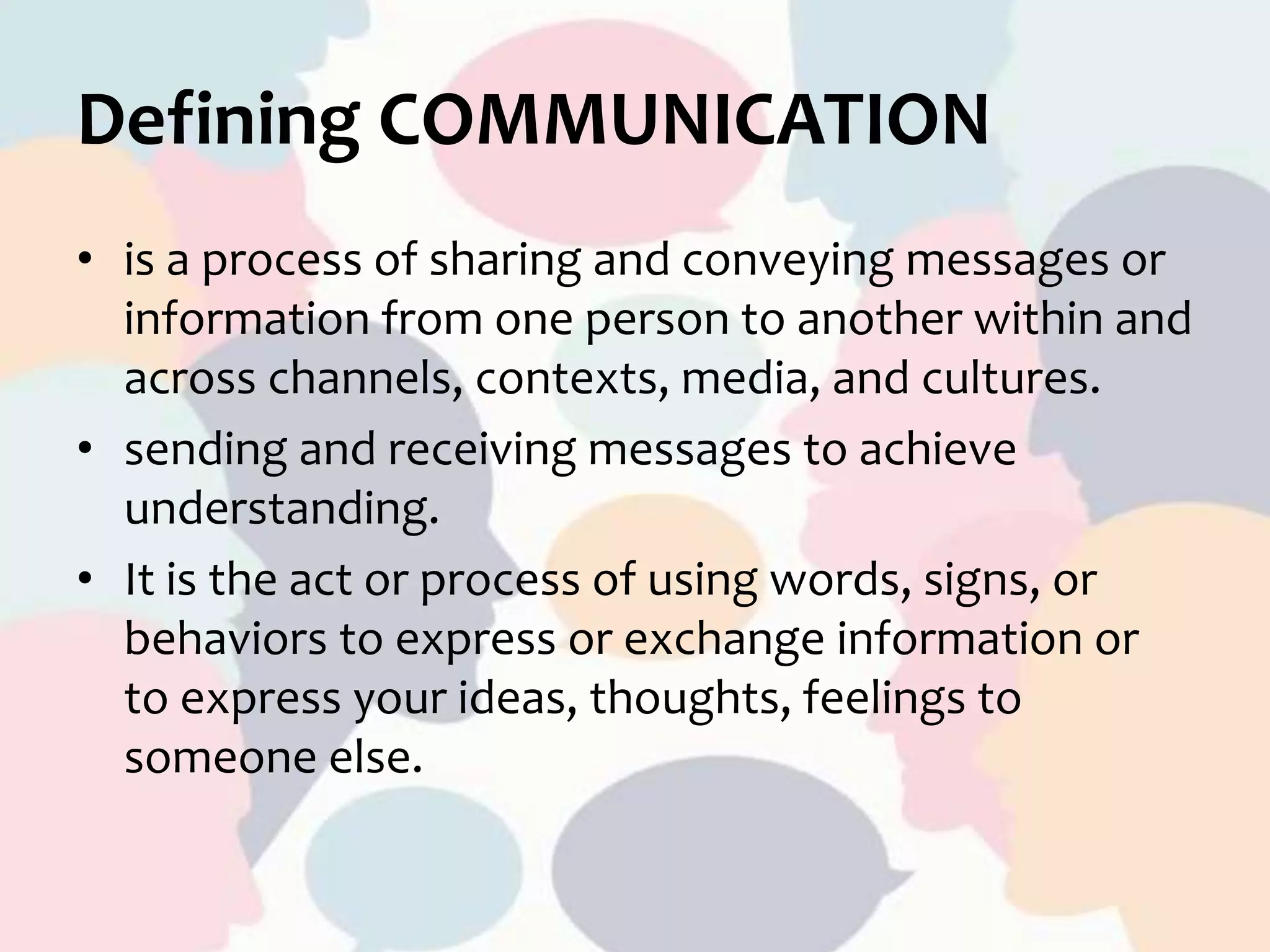 Defining COMMUNICATION
• is a process of sharing and conveying messages or
information from one person to another within and
across channels, contexts, media, and cultures.
• sending and receiving messages to achieve
understanding.
• It is the act or process of using words, signs, or
behaviors to express or exchange information or
to express your ideas, thoughts, feelings to
someone else.
 
