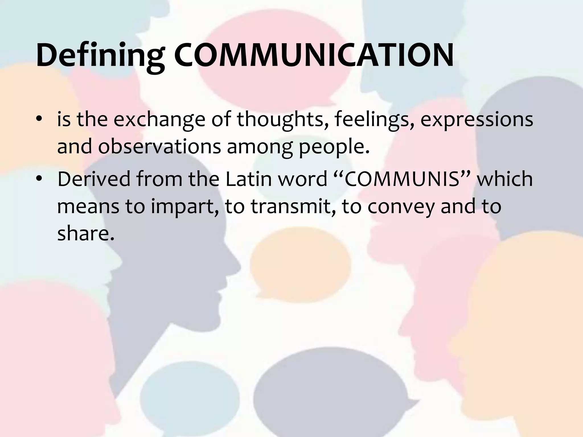 Defining COMMUNICATION
• is the exchange of thoughts, feelings, expressions
and observations among people.
• Derived from the Latin word “COMMUNIS” which
means to impart, to transmit, to convey and to
share.
 