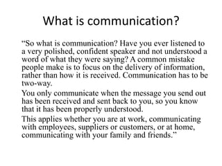 What is communication?
“So what is communication? Have you ever listened to
a very polished, confident speaker and not understood a
word of what they were saying? A common mistake
people make is to focus on the delivery of information,
rather than how it is received. Communication has to be
two-way.
You only communicate when the message you send out
has been received and sent back to you, so you know
that it has been properly understood.
This applies whether you are at work, communicating
with employees, suppliers or customers, or at home,
communicating with your family and friends.”
