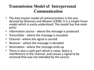 Transmission Model of Interpersonal
Communication
• The best known model of communication is the one
devised by Shannon and Weaver (1949). It is a simple linear
model which is easily understood. The model has five main
parts:
• Information source - where the message is produced
• Transmitter - where the message is encoded
• Channel - where the signal is carried
• Receiver - where the message is decoded
• Destination - where the message ends up
• There is also a sixth part which is noise. Noise is
interference in the channel, and causes a signal to be
received that was not intended by the source.