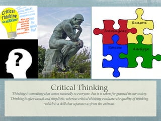Critical Thinking
 Thinking is something that comes natura!y to everyone, but it is taken for granted in our society.
Thinking is o"en casual and simplistic, whereas critical thinking evaluates the quality of thinking,
                       which is a ski! that separates us $om the animals.
 