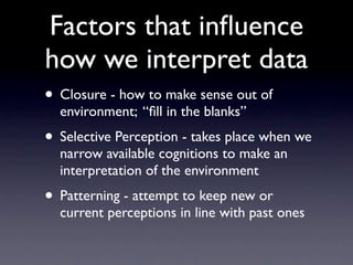 Factors that inﬂuence
how we interpret data
• Closure - how to make sense out of
  environment; “ﬁll in the blanks”
• Selective Perception - takes place when we
  narrow available cognitions to make an
  interpretation of the environment
• Patterning - attempt to keep new or
  current perceptions in line with past ones
 