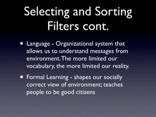 Selecting and Sorting
     Filters cont.
• Language - Organizational system that
  allows us to understand messages from
  environment. The more limited our
  vocabulary, the more limited our reality.
• Formal Learning - shapes our socially
  correct view of environment; teaches
  people to be good citizens
 