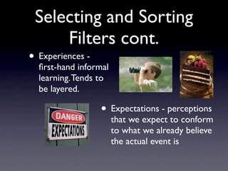 Selecting and Sorting
     Filters cont.
• Experiences -
  ﬁrst-hand informal
  learning. Tends to
  be layered.

                  • Expectations - perceptions
                       that we expect to conform
                       to what we already believe
                       the actual event is
 