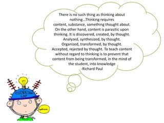 There is no such thing as thinking about
           nothing...Thinking requires
 content, substance, something thought about.
  On the other hand, content is parasitic upon
 thinking. It is discovered, created, by thought.
       Analyzed, synthesized, by thought.
      Organized, transformed, by thought.
Accepted, rejected by thought. To teach content
  without regard to thinking is to prevent that
content from being transformed, in the mind of
          the student, into knowledge
                    -Richard Paul
 