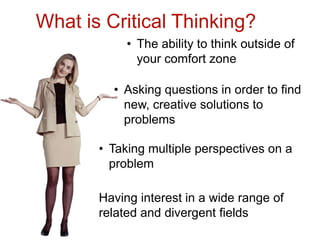 What is Critical Thinking?
            • The ability to think outside of
              your comfort zone

         • Asking questions in order to find
           new, creative solutions to
           problems

       • Taking multiple perspectives on a
         problem

       Having interest in a wide range of
       related and divergent fields
 