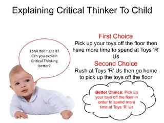 Explaining Critical Thinker To Child

                                       First Choice
                             Pick up your toys off the floor then
    I Still don’t get it?   have more time to spend at Toys ‘R’
      Can you explain                        Us
     Critical Thinking
            better?                  Second Choice
                            Rush at Toys ‘R’ Us then go home
                             to pick up the toys off the floor

                                     Better Choice: Pick up
                                     your toys off the floor in
                                      order to spend more
                                       time at Toys ‘R’ Us
 