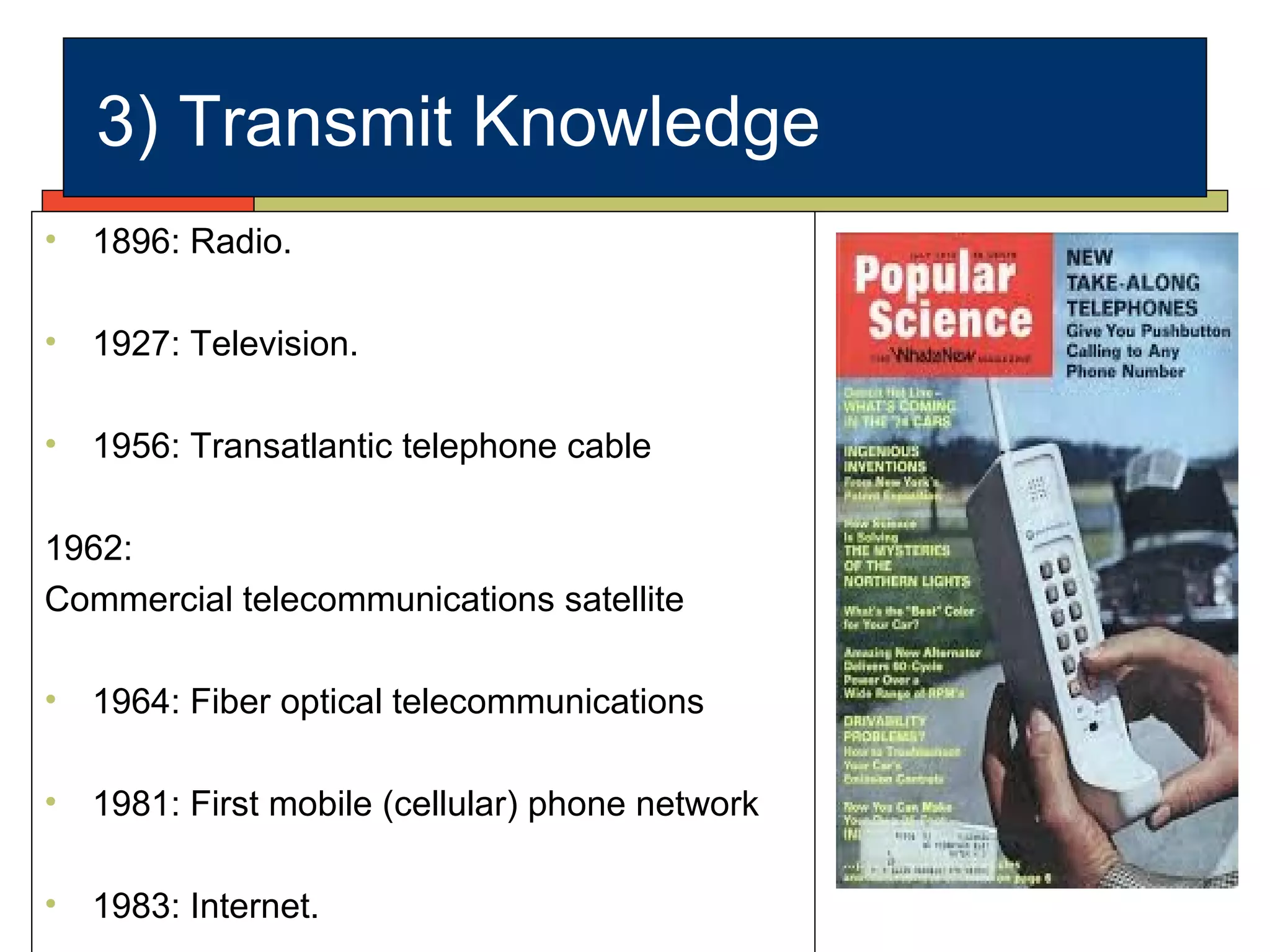 3) Transmit Knowledge
• 1896: Radio.
• 1927: Television.
• 1956: Transatlantic telephone cable
1962:
Commercial telecommunications satellite
• 1964: Fiber optical telecommunications
• 1981: First mobile (cellular) phone network
• 1983: Internet.
 