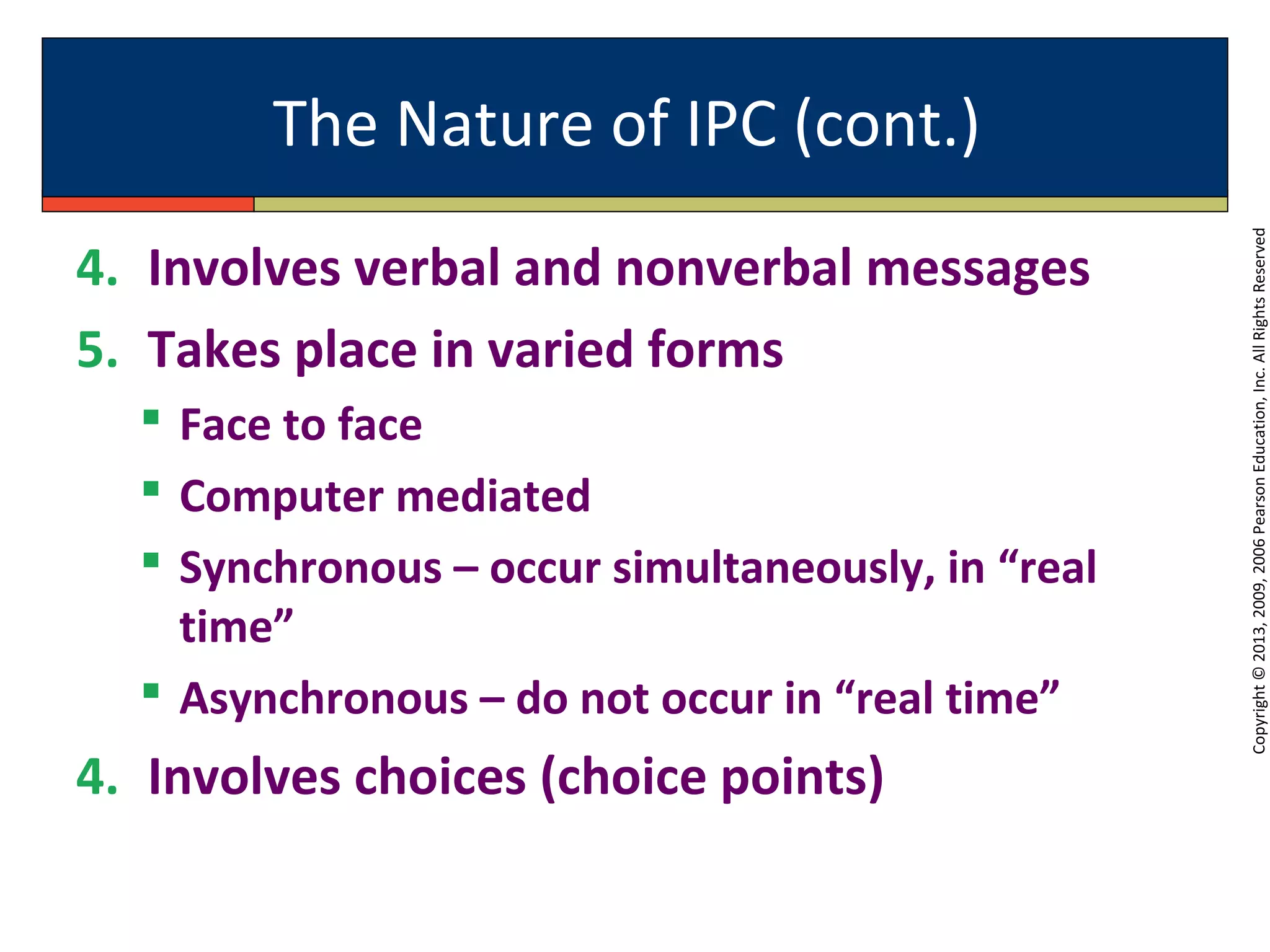 The Nature of IPC (cont.)
Copyright©2013,2009,2006PearsonEducation,Inc.AllRightsReserved
4. Involves verbal and nonverbal messages
5. Takes place in varied forms
 Face to face
 Computer mediated
 Synchronous – occur simultaneously, in “real
time”
 Asynchronous – do not occur in “real time”
4. Involves choices (choice points)
 