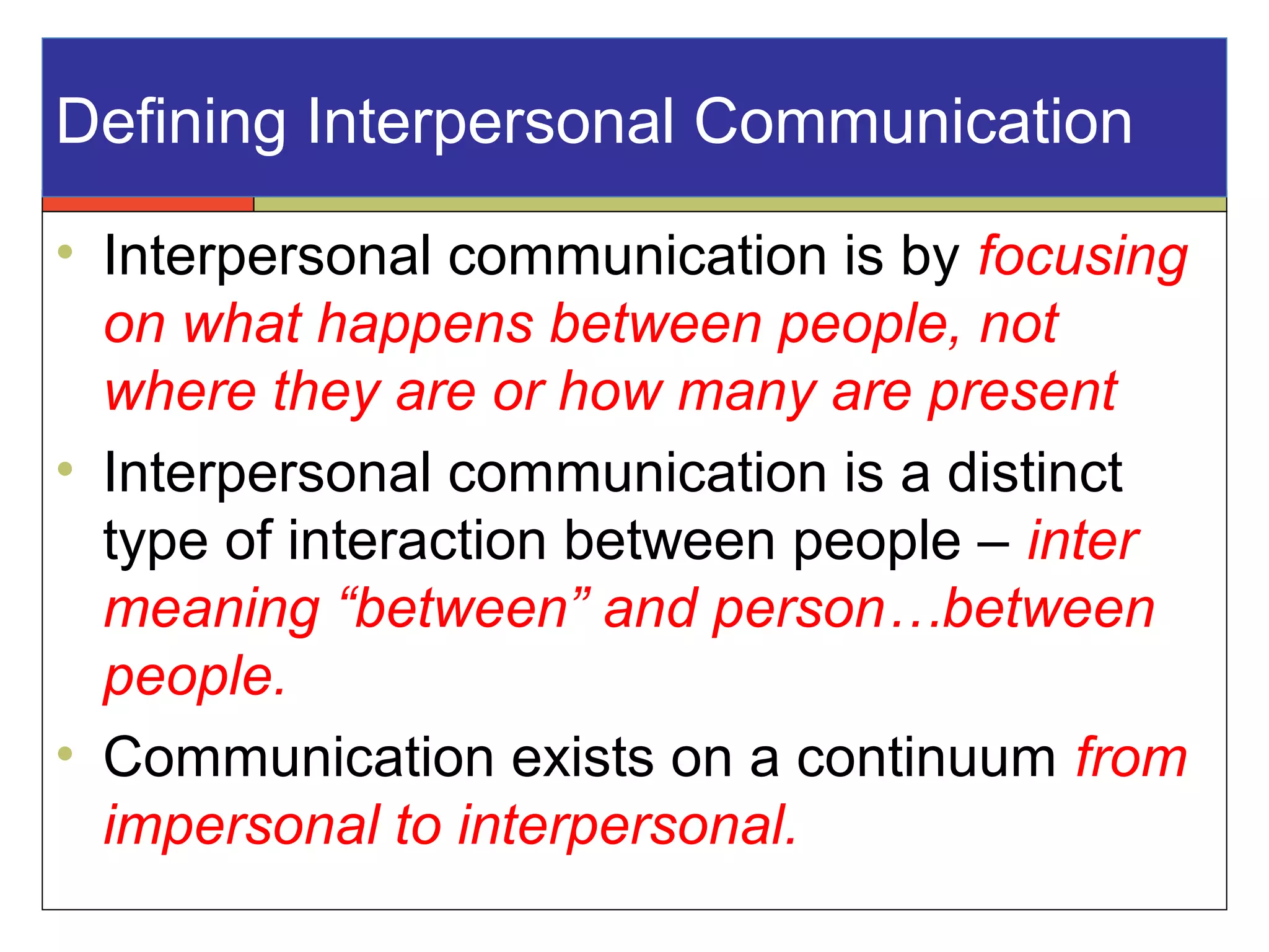 Defining Interpersonal Communication
• Interpersonal communication is by focusing
on what happens between people, not
where they are or how many are present
• Interpersonal communication is a distinct
type of interaction between people – inter
meaning “between” and person…between
people.
• Communication exists on a continuum from
impersonal to interpersonal.
 