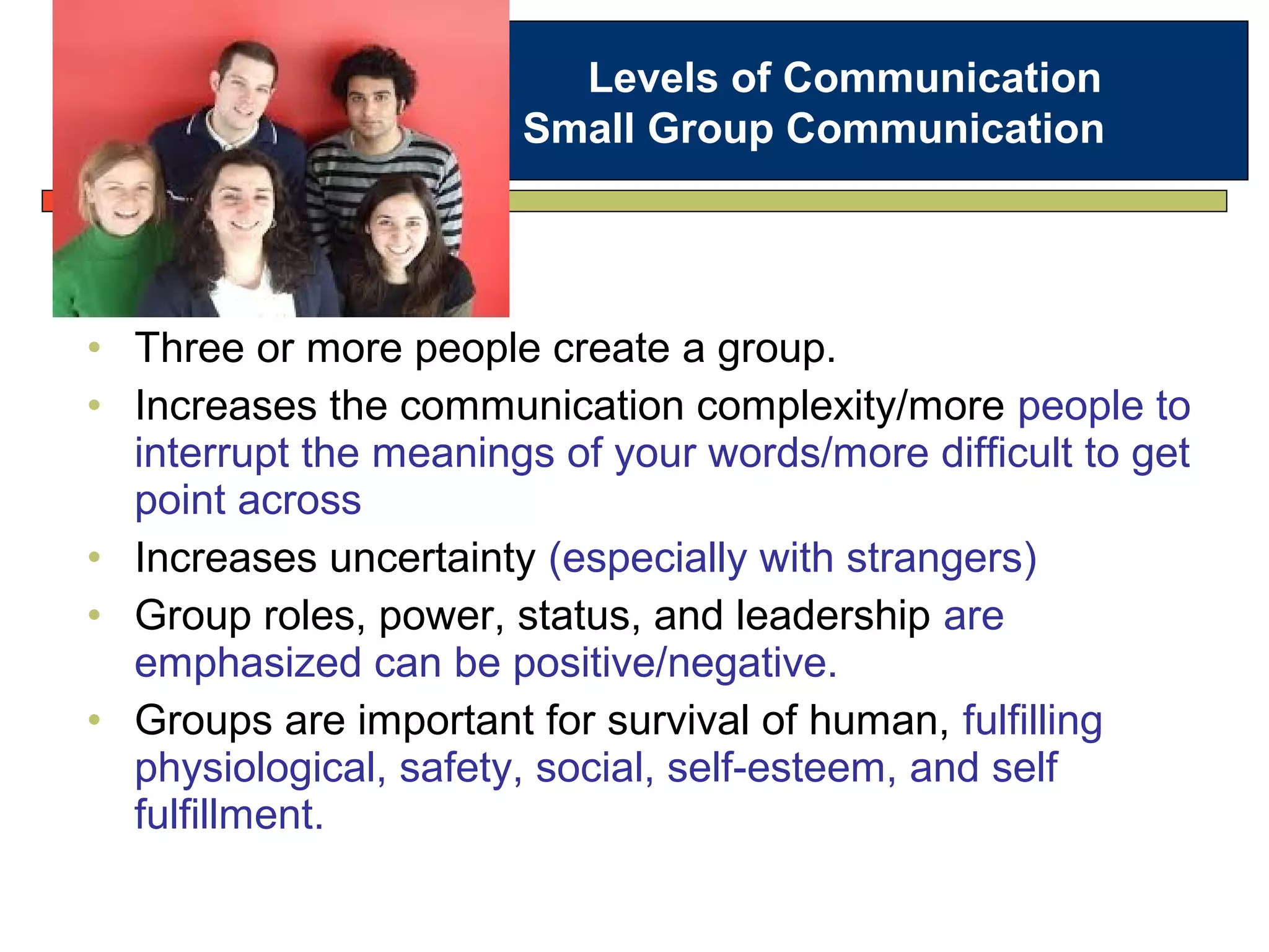 • Three or more people create a group.
• Increases the communication complexity/more people to
interrupt the meanings of your words/more difficult to get
point across
• Increases uncertainty (especially with strangers)
• Group roles, power, status, and leadership are
emphasized can be positive/negative.
• Groups are important for survival of human, fulfilling
physiological, safety, social, self-esteem, and self
fulfillment.
Levels of Communication
Small Group Communication
 