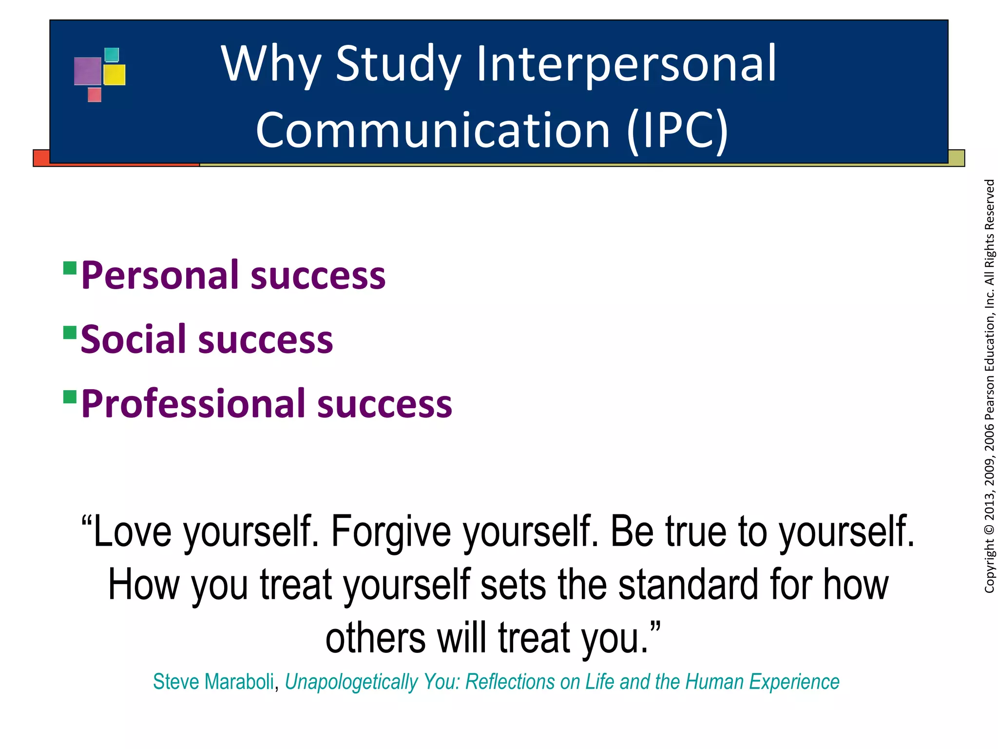 Why Study Interpersonal
Communication (IPC)
Copyright©2013,2009,2006PearsonEducation,Inc.AllRightsReserved
Personal success
Social success
Professional success
“Love yourself. Forgive yourself. Be true to yourself.
How you treat yourself sets the standard for how
others will treat you.”
Steve Maraboli, Unapologetically You: Reflections on Life and the Human Experience
 