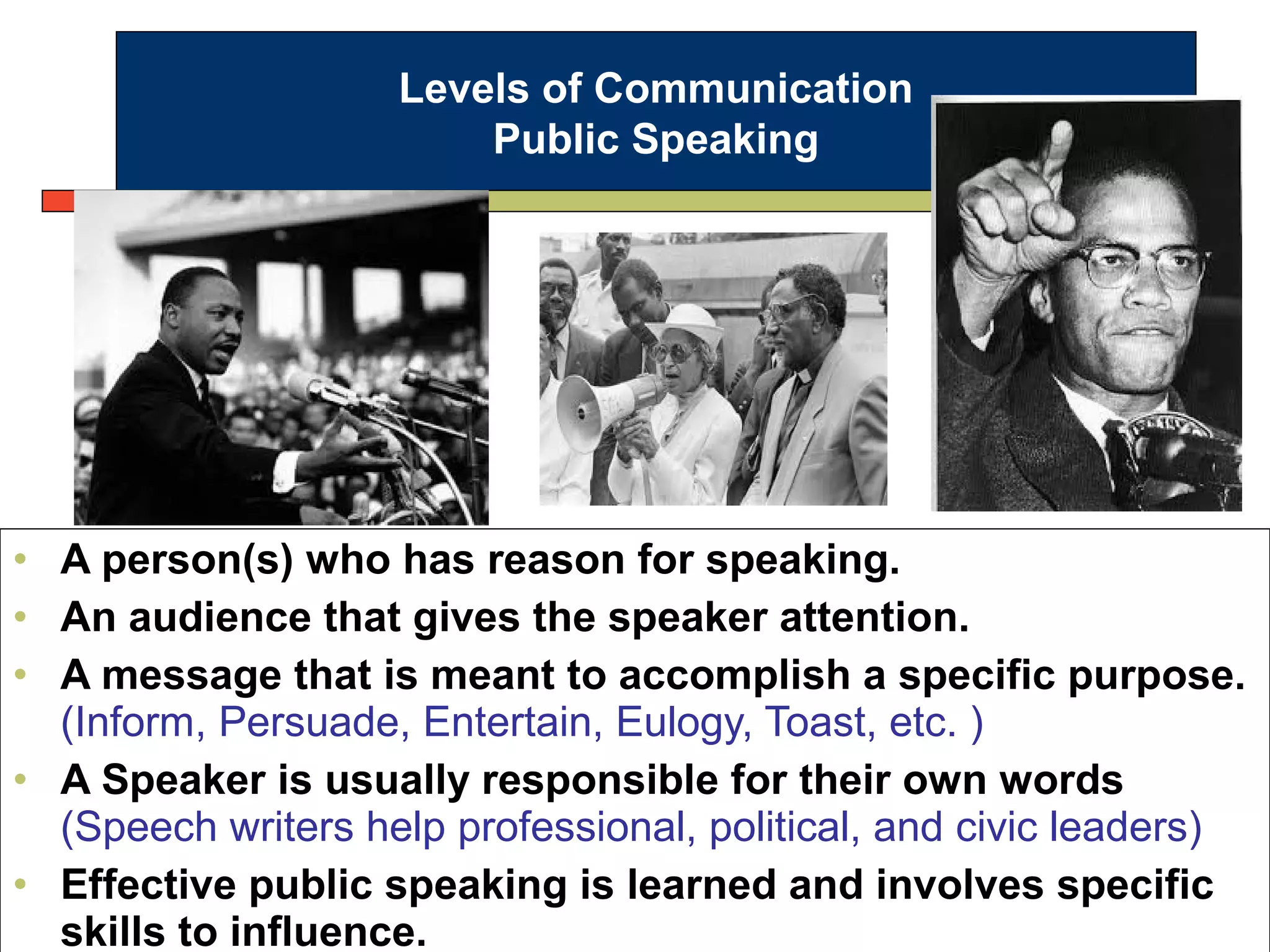 • A person(s) who has reason for speaking.
• An audience that gives the speaker attention.
• A message that is meant to accomplish a specific purpose.
(Inform, Persuade, Entertain, Eulogy, Toast, etc. )
• A Speaker is usually responsible for their own words
(Speech writers help professional, political, and civic leaders)
• Effective public speaking is learned and involves specific
skills to influence.
Levels of Communication
Public Speaking
 