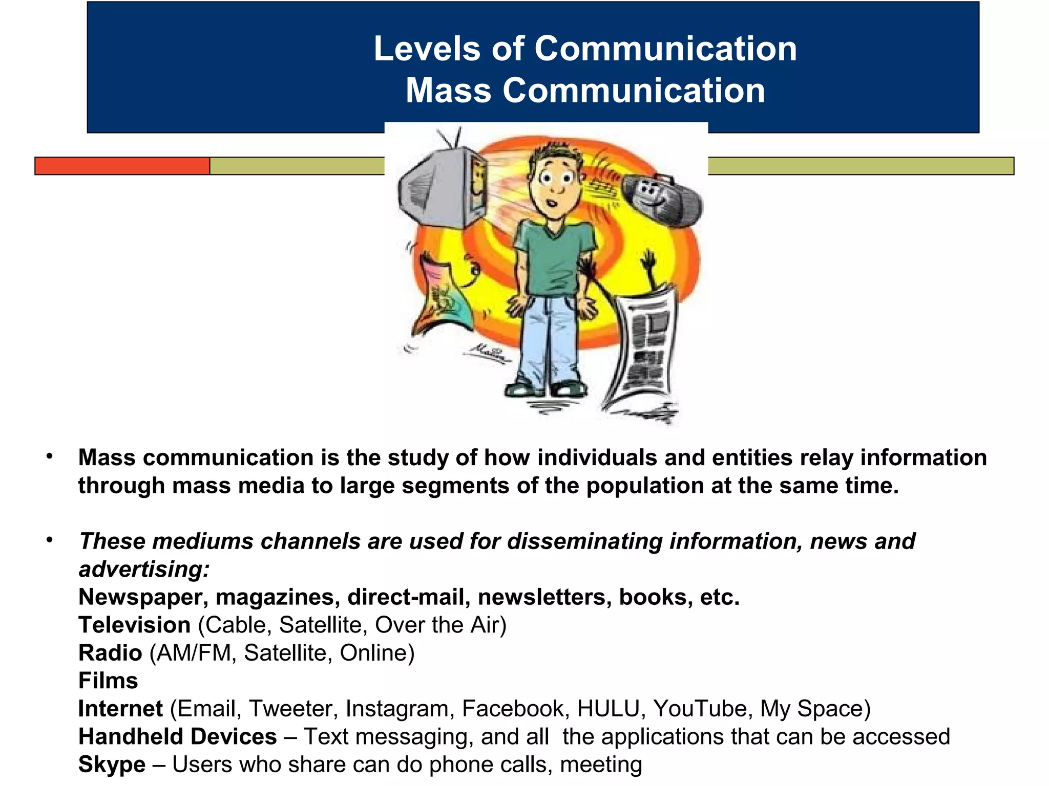 Levels of Communication
Mass Communication
• Mass communication is the study of how individuals and entities relay information
through mass media to large segments of the population at the same time.
• These mediums channels are used for disseminating information, news and
advertising:
Newspaper, magazines, direct-mail, newsletters, books, etc.
Television (Cable, Satellite, Over the Air)
Radio (AM/FM, Satellite, Online)
Films
Internet (Email, Tweeter, Instagram, Facebook, HULU, YouTube, My Space)
Handheld Devices – Text messaging, and all the applications that can be accessed
Skype – Users who share can do phone calls, meeting
 