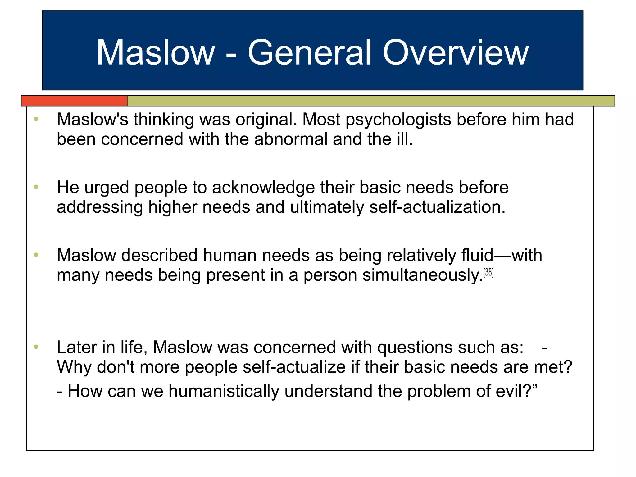 • Maslow's thinking was original. Most psychologists before him had
been concerned with the abnormal and the ill.
• He urged people to acknowledge their basic needs before
addressing higher needs and ultimately self-actualization.
• Maslow described human needs as being relatively fluid—with
many needs being present in a person simultaneously.[38]
• Later in life, Maslow was concerned with questions such as: -
Why don't more people self-actualize if their basic needs are met?
- How can we humanistically understand the problem of evil?”
Maslow - General Overview
 
