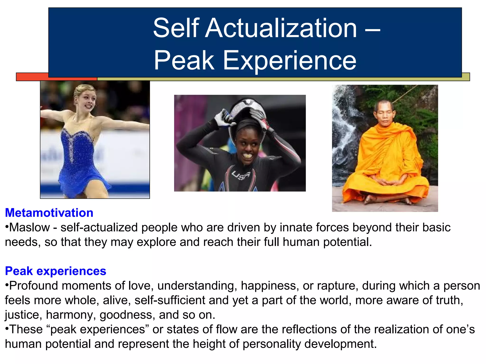 Self Actualization –
Peak Experience
Metamotivation
•Maslow - self-actualized people who are driven by innate forces beyond their basic
needs, so that they may explore and reach their full human potential.
Peak experiences
•Profound moments of love, understanding, happiness, or rapture, during which a person
feels more whole, alive, self-sufficient and yet a part of the world, more aware of truth,
justice, harmony, goodness, and so on.
•These “peak experiences” or states of flow are the reflections of the realization of one’s
human potential and represent the height of personality development.
 