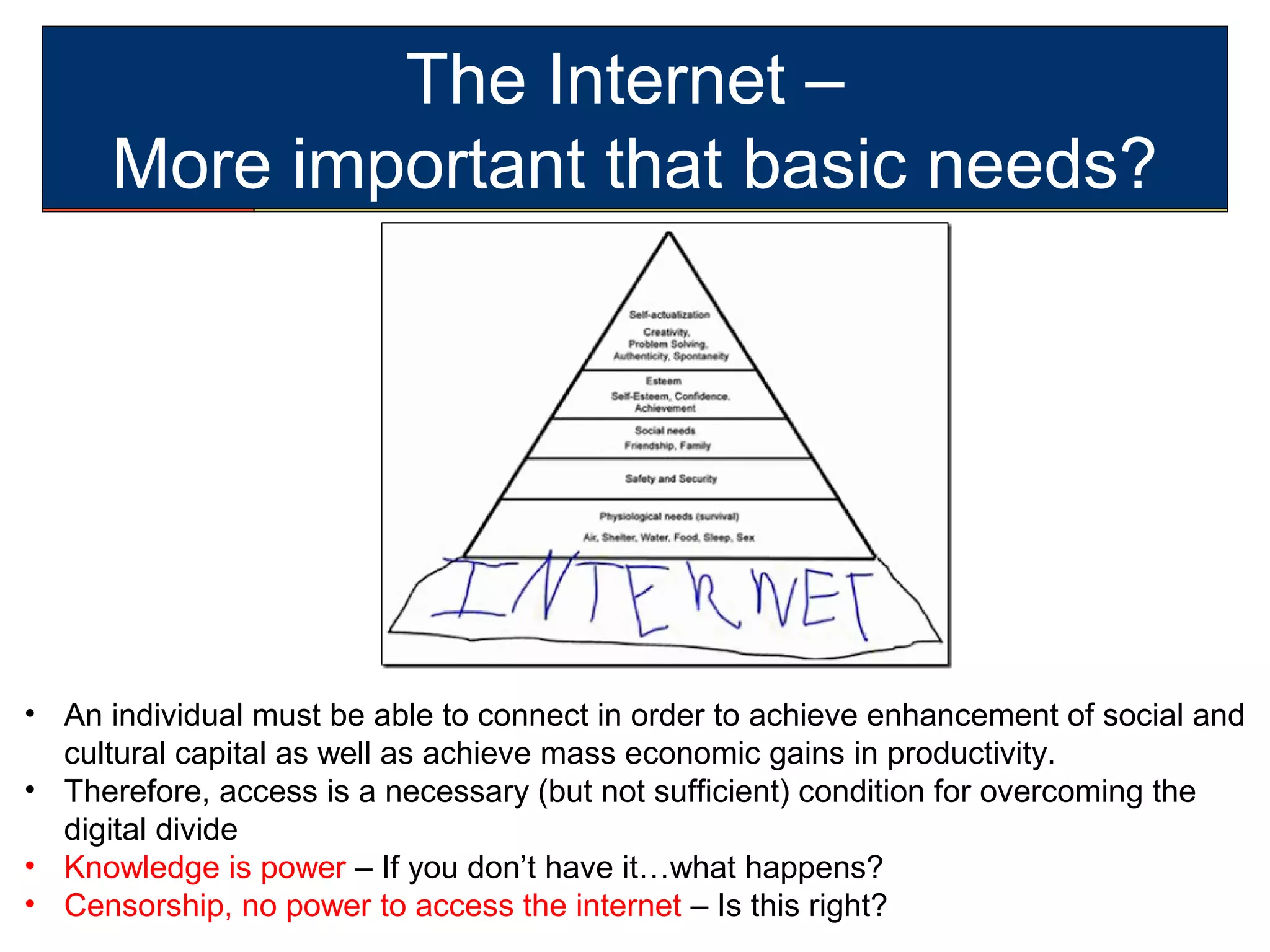 The Internet –
More important that basic needs?
• An individual must be able to connect in order to achieve enhancement of social and
cultural capital as well as achieve mass economic gains in productivity.
• Therefore, access is a necessary (but not sufficient) condition for overcoming the
digital divide
• Knowledge is power – If you don’t have it…what happens?
• Censorship, no power to access the internet – Is this right?
 