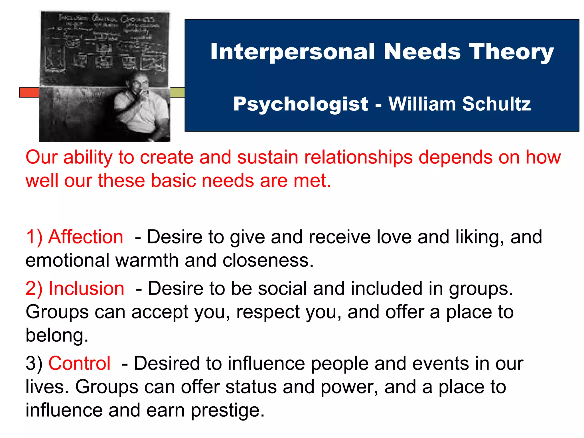 Interpersonal Needs Theory
Psychologist - William Schultz
Our ability to create and sustain relationships depends on how
well our these basic needs are met.
1) Affection - Desire to give and receive love and liking, and
emotional warmth and closeness.
2) Inclusion - Desire to be social and included in groups.
Groups can accept you, respect you, and offer a place to
belong.
3) Control - Desired to influence people and events in our
lives. Groups can offer status and power, and a place to
influence and earn prestige.
 