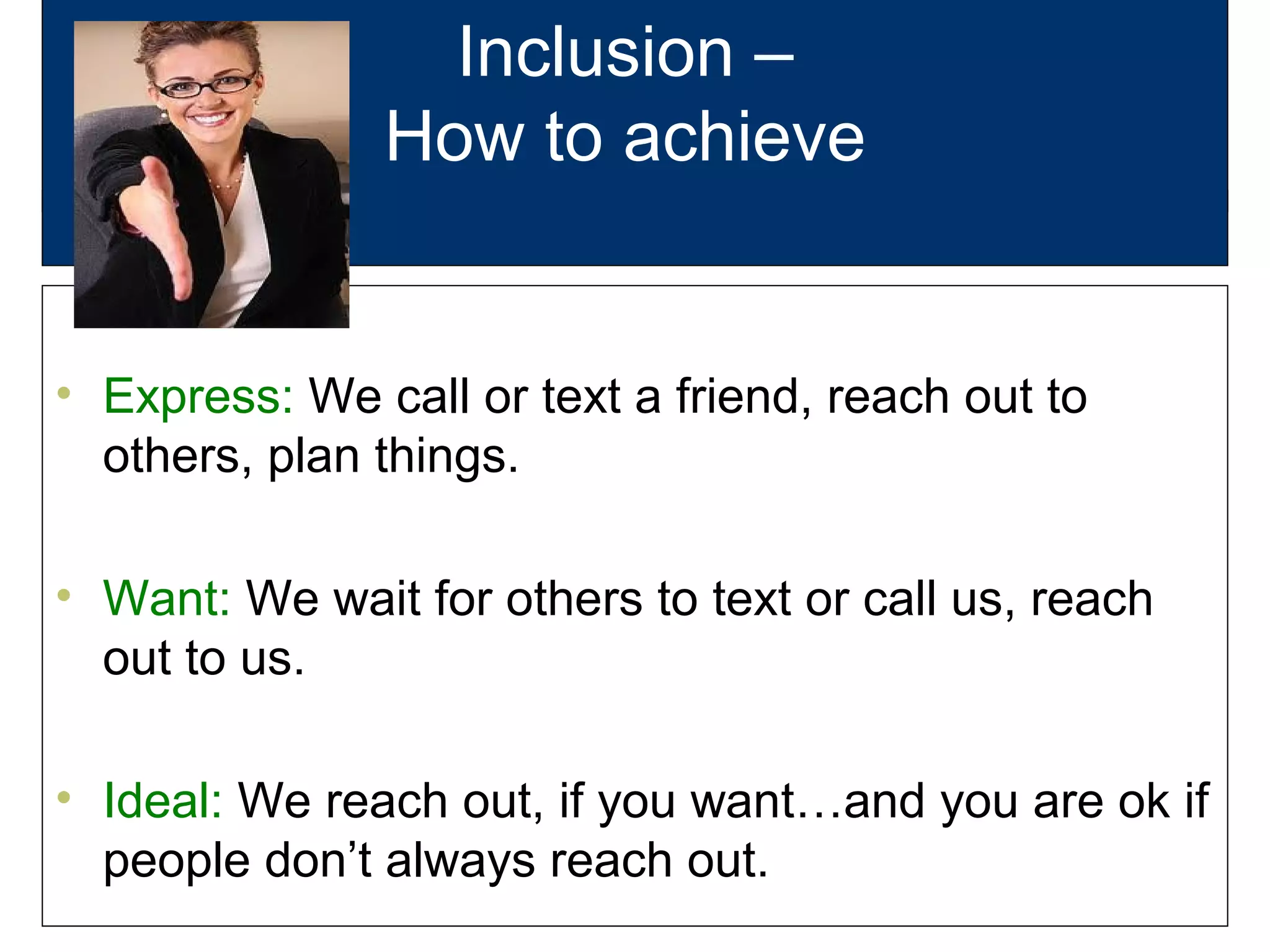 Inclusion –
How to achieve
• Express: We call or text a friend, reach out to
others, plan things.
• Want: We wait for others to text or call us, reach
out to us.
• Ideal: We reach out, if you want…and you are ok if
people don’t always reach out.
 