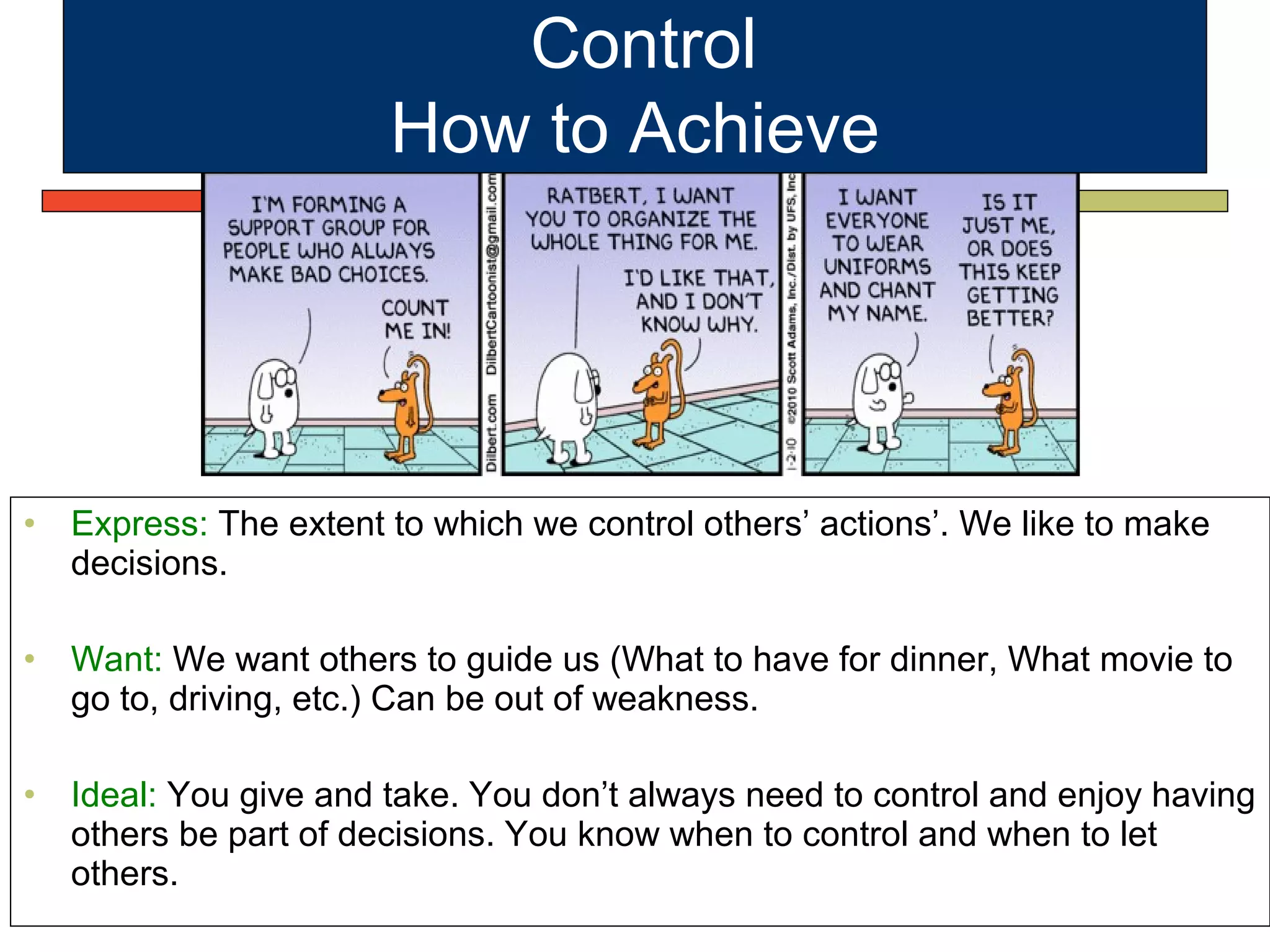 • Express: The extent to which we control others’ actions’. We like to make
decisions.
• Want: We want others to guide us (What to have for dinner, What movie to
go to, driving, etc.) Can be out of weakness.
• Ideal: You give and take. You don’t always need to control and enjoy having
others be part of decisions. You know when to control and when to let
others.
Control
How to Achieve
 
