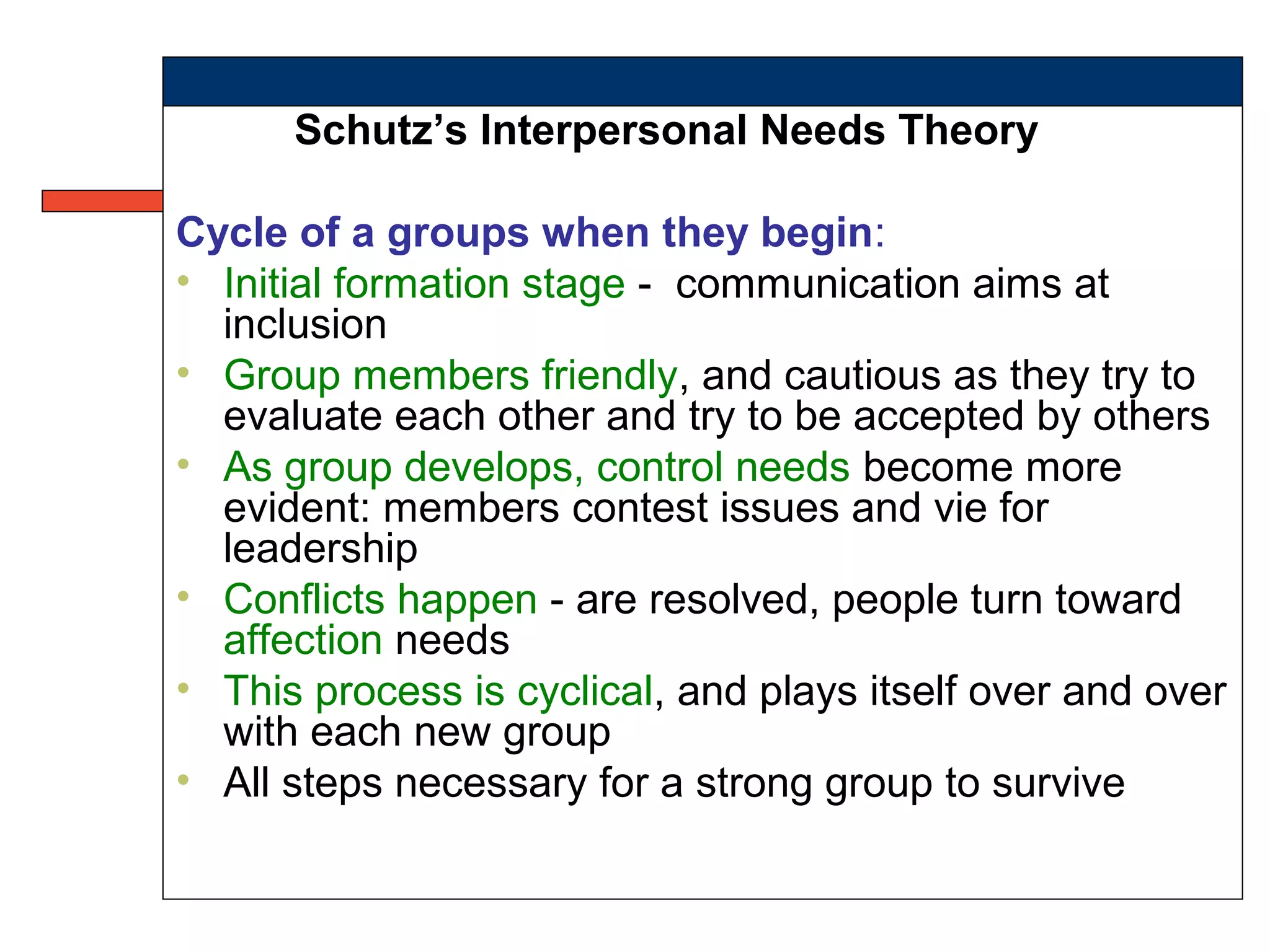 Schutz’s Interpersonal Needs Theory
Cycle of a groups when they begin:
• Initial formation stage - communication aims at
inclusion
• Group members friendly, and cautious as they try to
evaluate each other and try to be accepted by others
• As group develops, control needs become more
evident: members contest issues and vie for
leadership
• Conflicts happen - are resolved, people turn toward
affection needs
• This process is cyclical, and plays itself over and over
with each new group
• All steps necessary for a strong group to survive
 