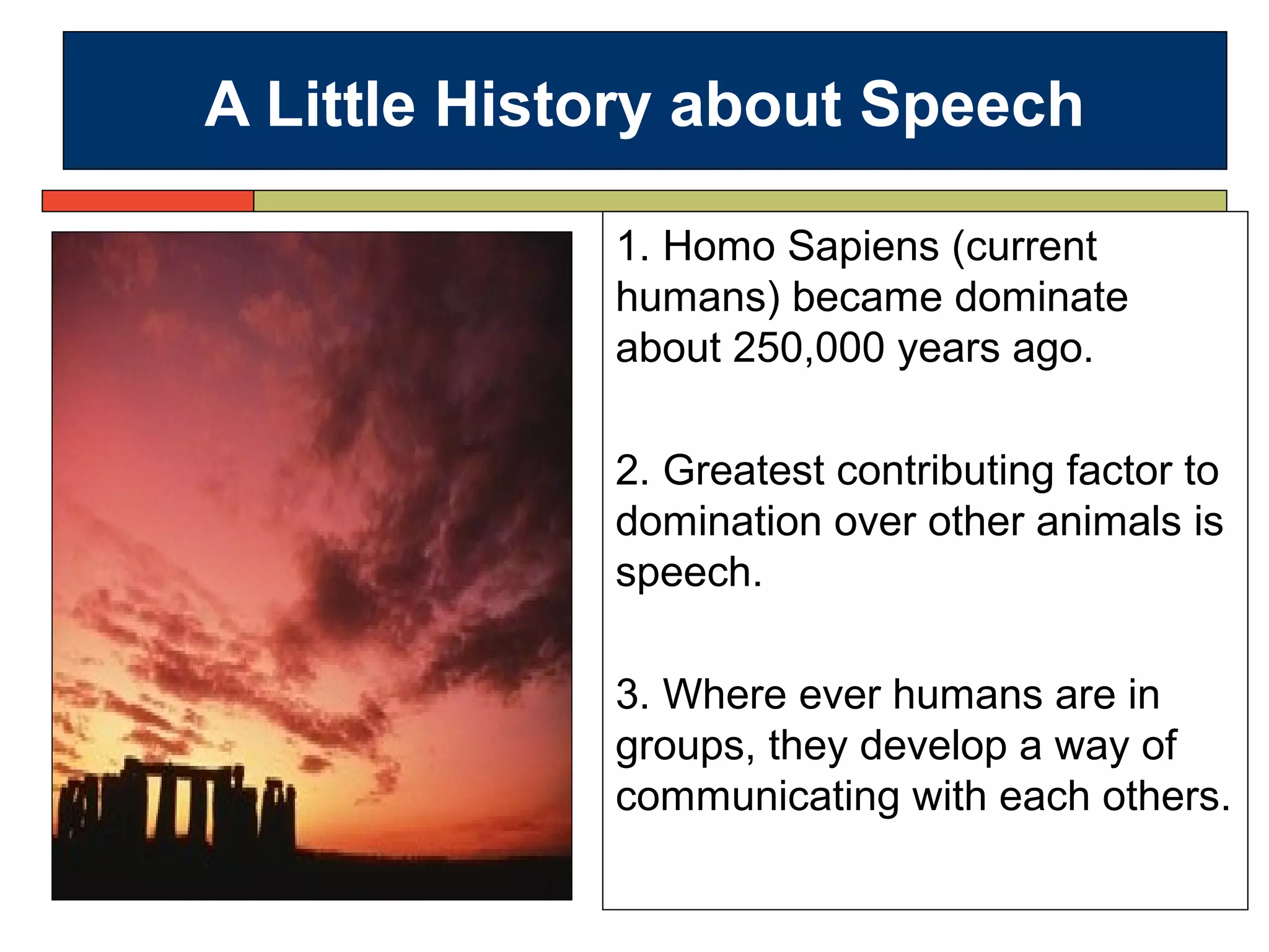 A Little History about Speech
1. Homo Sapiens (current
humans) became dominate
about 250,000 years ago.
2. Greatest contributing factor to
domination over other animals is
speech.
3. Where ever humans are in
groups, they develop a way of
communicating with each others.
 