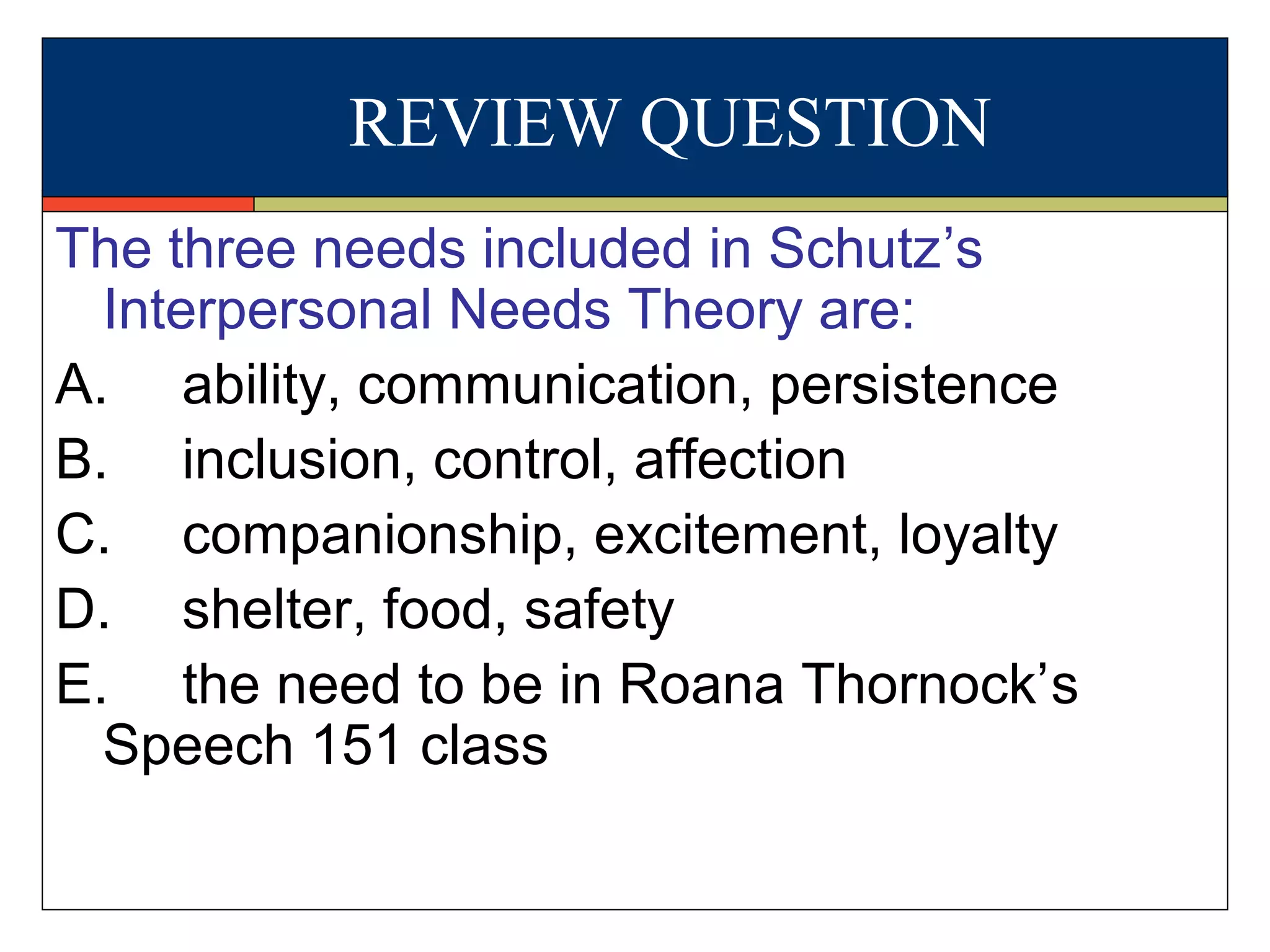 REVIEW QUESTION
The three needs included in Schutz’s
Interpersonal Needs Theory are:
A. ability, communication, persistence
B. inclusion, control, affection
C. companionship, excitement, loyalty
D. shelter, food, safety
E. the need to be in Roana Thornock’s
Speech 151 class
 