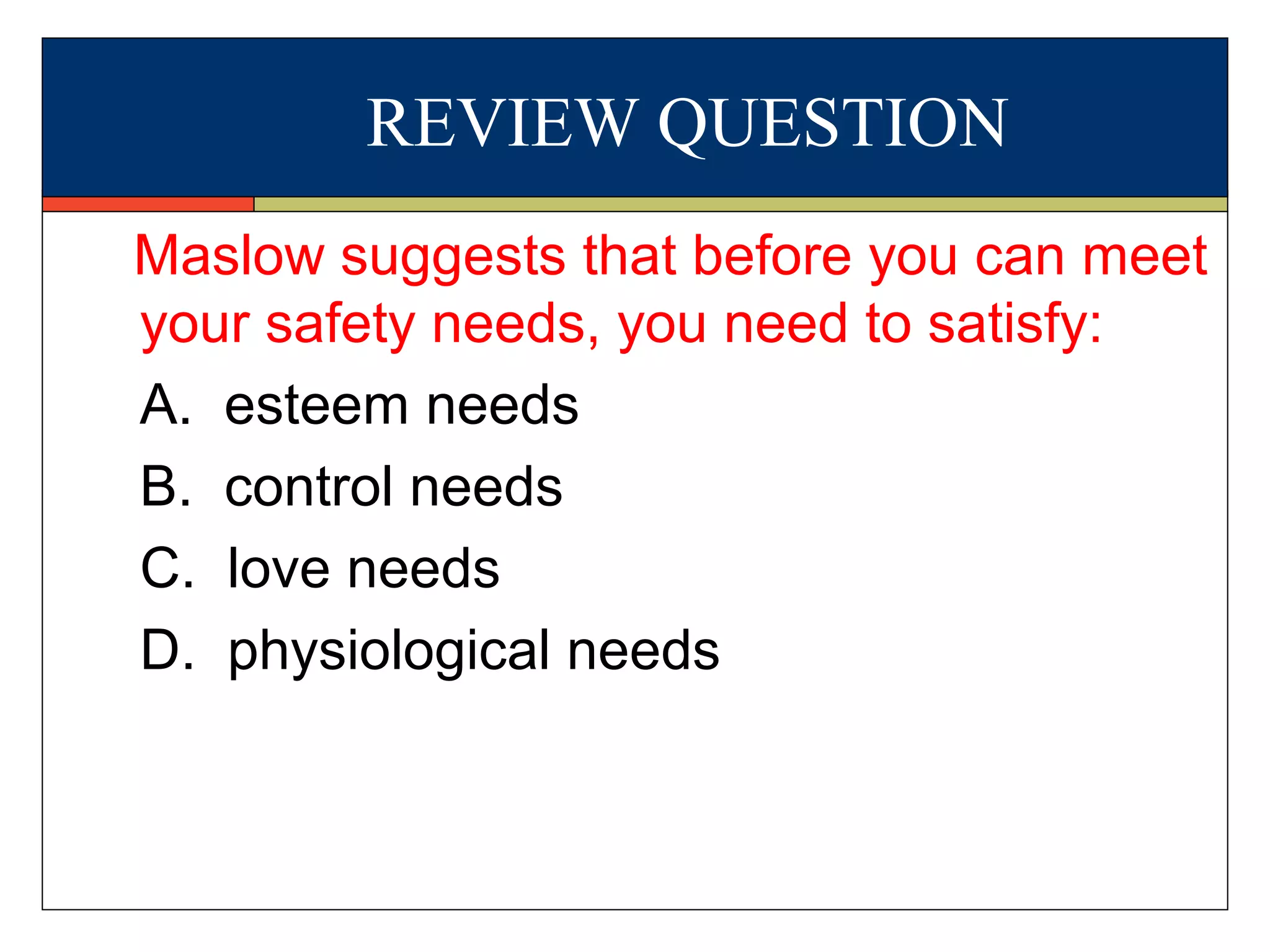 REVIEW QUESTION
Maslow suggests that before you can meet
your safety needs, you need to satisfy:
A. esteem needs
B. control needs
C. love needs
D. physiological needs
 