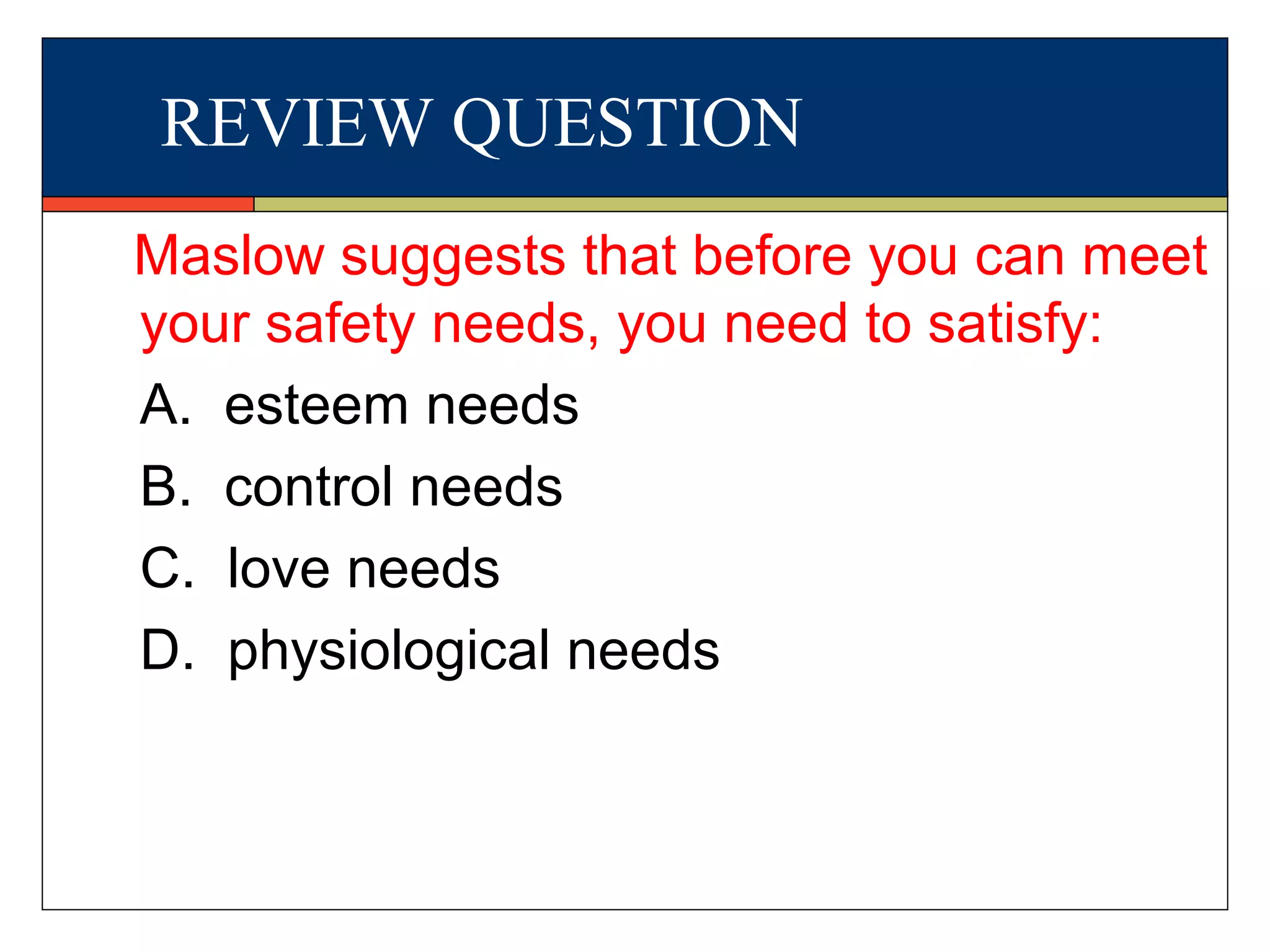 REVIEW QUESTION
Maslow suggests that before you can meet
your safety needs, you need to satisfy:
A. esteem needs
B. control needs
C. love needs
D. physiological needs
 