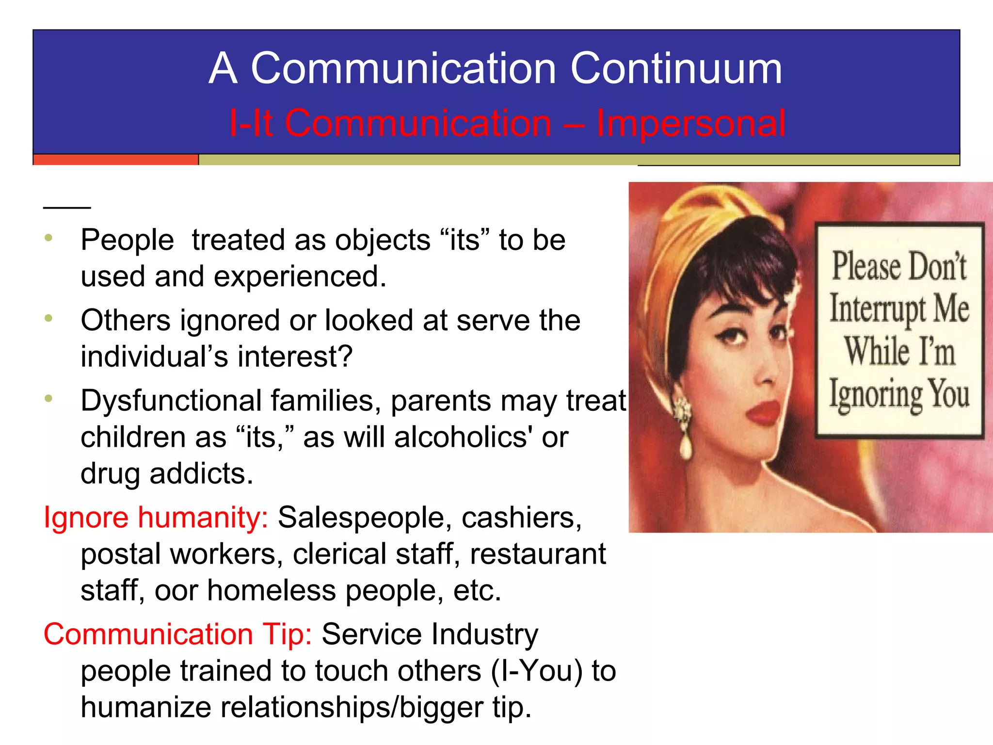 A Communication Continuum
I-It Communication – Impersonal
• People treated as objects “its” to be
used and experienced.
• Others ignored or looked at serve the
individual’s interest?
• Dysfunctional families, parents may treat
children as “its,” as will alcoholics' or
drug addicts.
Ignore humanity: Salespeople, cashiers,
postal workers, clerical staff, restaurant
staff, oor homeless people, etc.
Communication Tip: Service Industry
people trained to touch others (I-You) to
humanize relationships/bigger tip.
 
