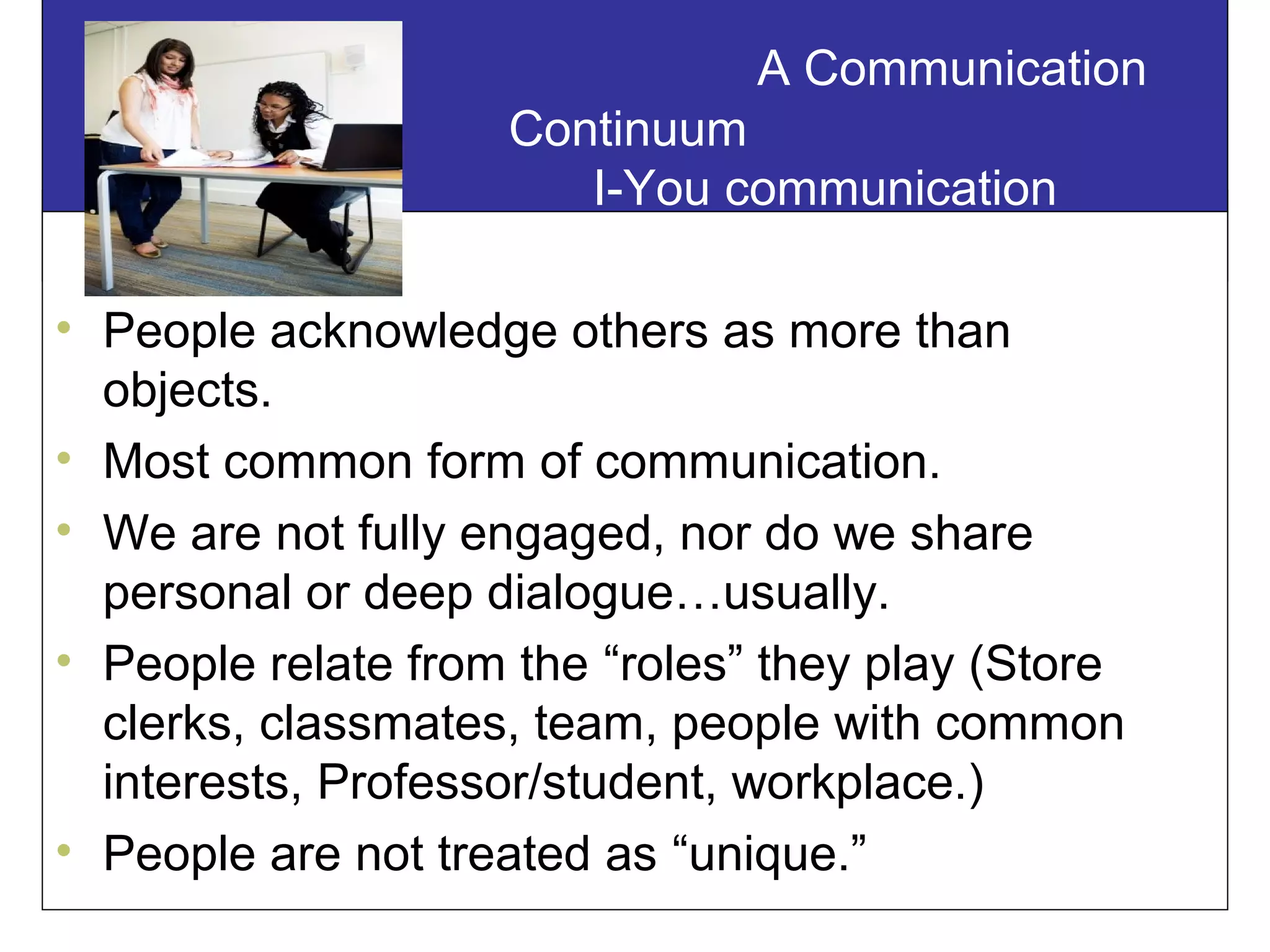 A Communication
Continuum
I-You communication
• People acknowledge others as more than
objects.
• Most common form of communication.
• We are not fully engaged, nor do we share
personal or deep dialogue…usually.
• People relate from the “roles” they play (Store
clerks, classmates, team, people with common
interests, Professor/student, workplace.)
• People are not treated as “unique.”
 