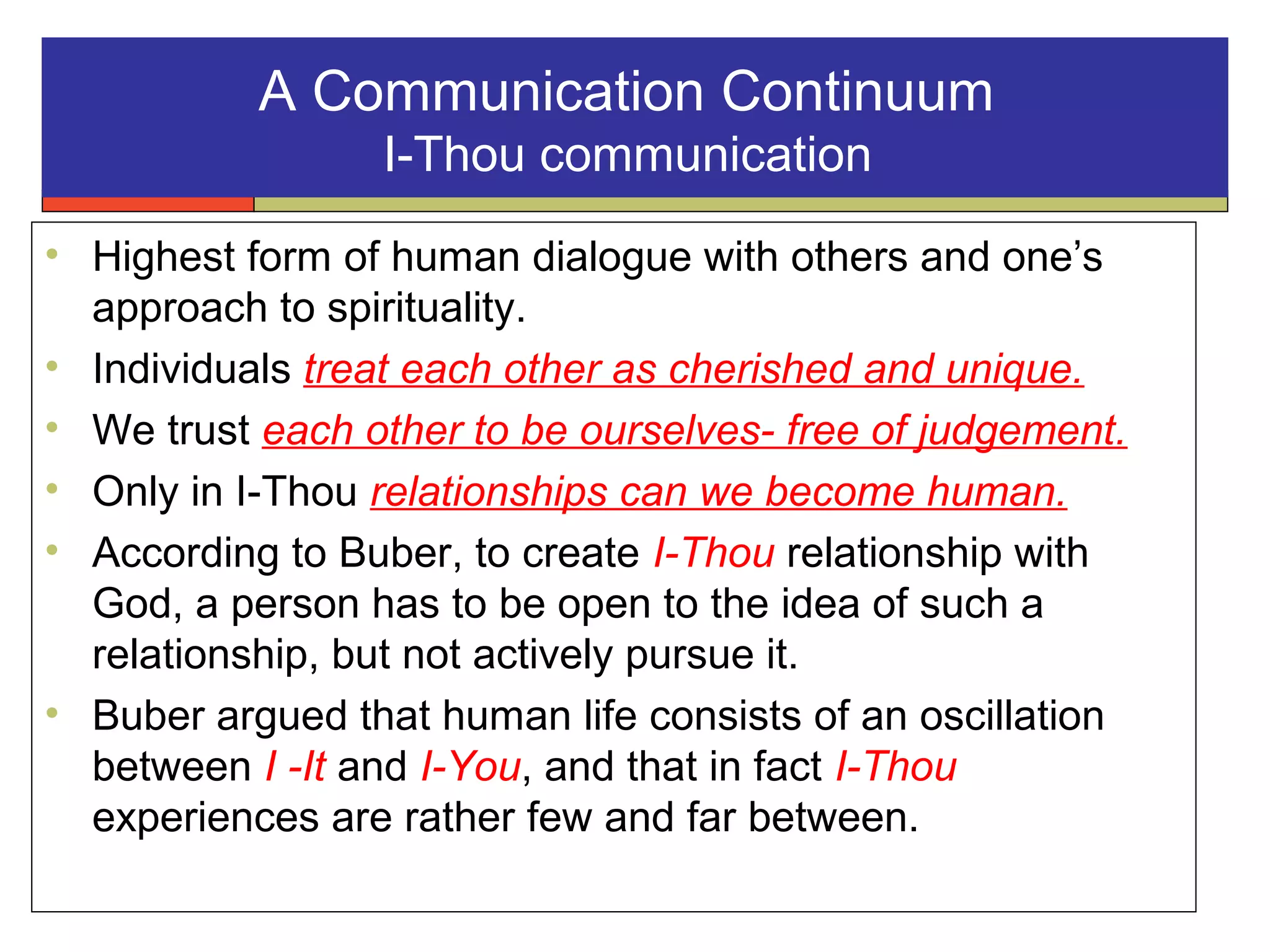 A Communication Continuum
I-Thou communication
• Highest form of human dialogue with others and one’s
approach to spirituality.
• Individuals treat each other as cherished and unique.
• We trust each other to be ourselves- free of judgement.
• Only in I-Thou relationships can we become human.
• According to Buber, to create I-Thou relationship with
God, a person has to be open to the idea of such a
relationship, but not actively pursue it.
• Buber argued that human life consists of an oscillation
between I -It and I-You, and that in fact I-Thou
experiences are rather few and far between.
 