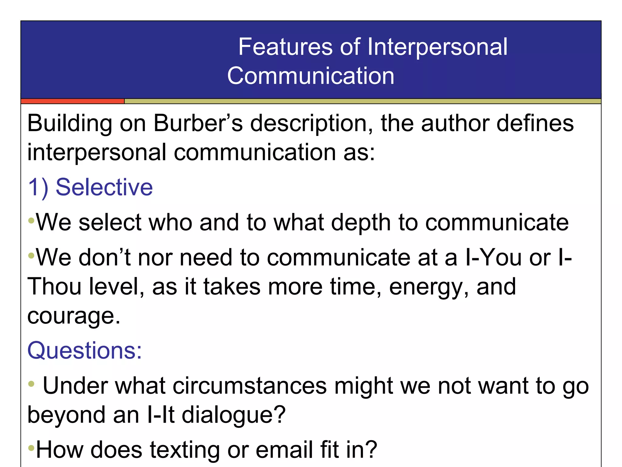Features of Interpersonal
Communication
Building on Burber’s description, the author defines
interpersonal communication as:
1) Selective
•We select who and to what depth to communicate
•We don’t nor need to communicate at a I-You or I-
Thou level, as it takes more time, energy, and
courage.
Questions:
• Under what circumstances might we not want to go
beyond an I-It dialogue?
•How does texting or email fit in?
 