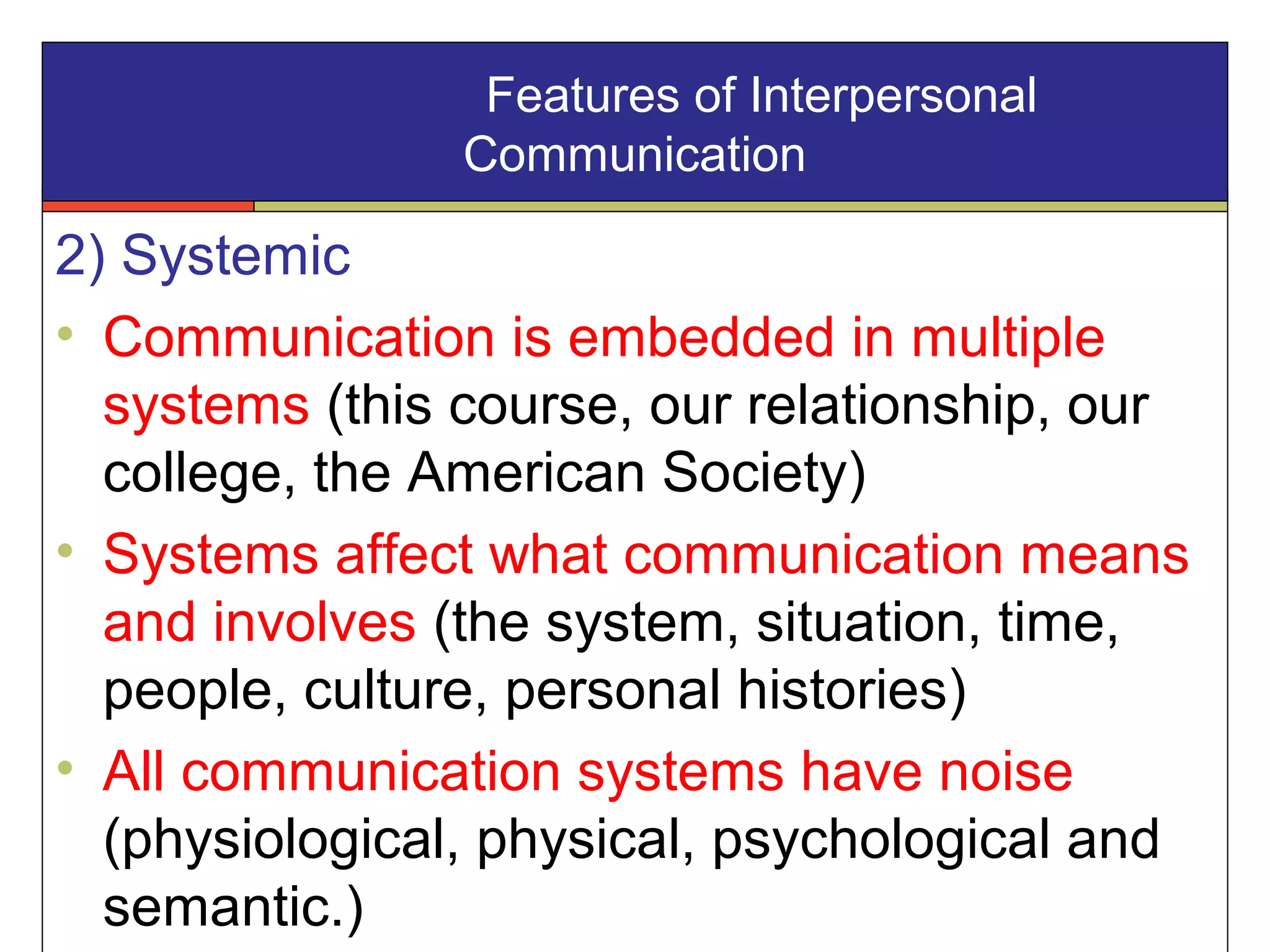2) Systemic
• Communication is embedded in multiple
systems (this course, our relationship, our
college, the American Society)
• Systems affect what communication means
and involves (the system, situation, time,
people, culture, personal histories)
• All communication systems have noise
(physiological, physical, psychological and
semantic.)
Features of Interpersonal
Communication
 