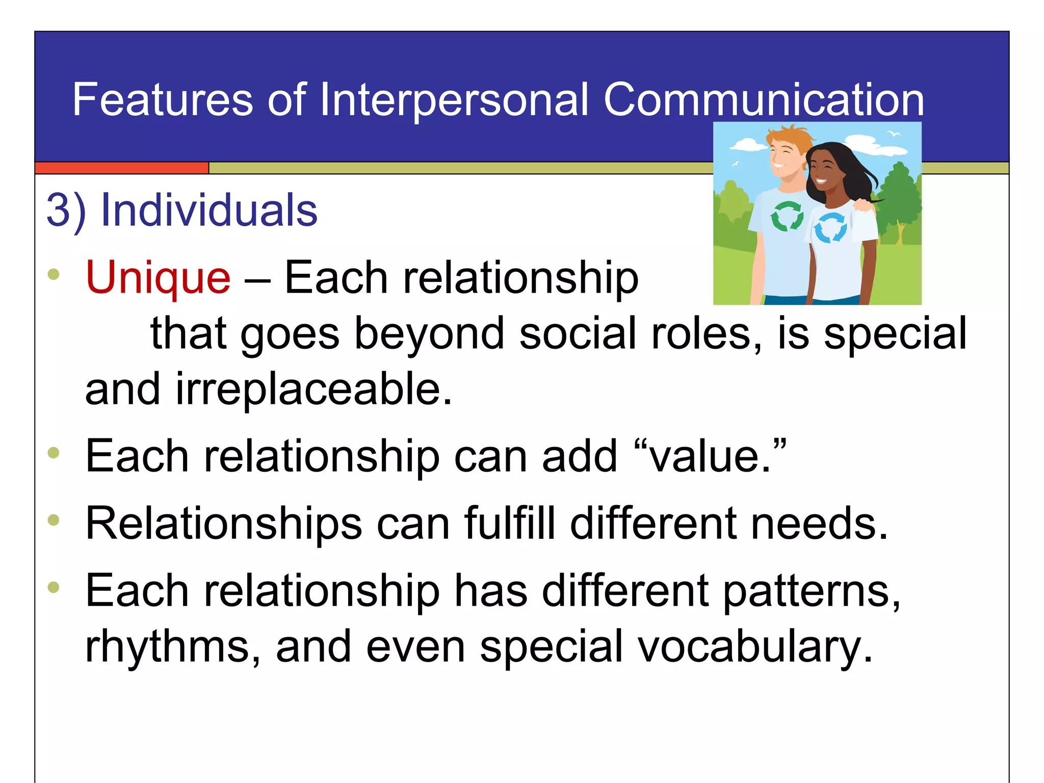 Features of Interpersonal Communication
3) Individuals
• Unique – Each relationship
that goes beyond social roles, is special
and irreplaceable.
• Each relationship can add “value.”
• Relationships can fulfill different needs.
• Each relationship has different patterns,
rhythms, and even special vocabulary.
 