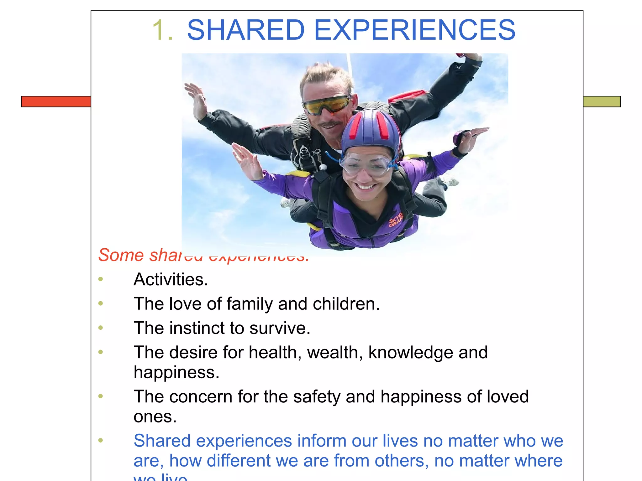 1. SHARED EXPERIENCES
Some shared experiences:
• Activities.
• The love of family and children.
• The instinct to survive.
• The desire for health, wealth, knowledge and
happiness.
• The concern for the safety and happiness of loved
ones.
• Shared experiences inform our lives no matter who we
are, how different we are from others, no matter where
 