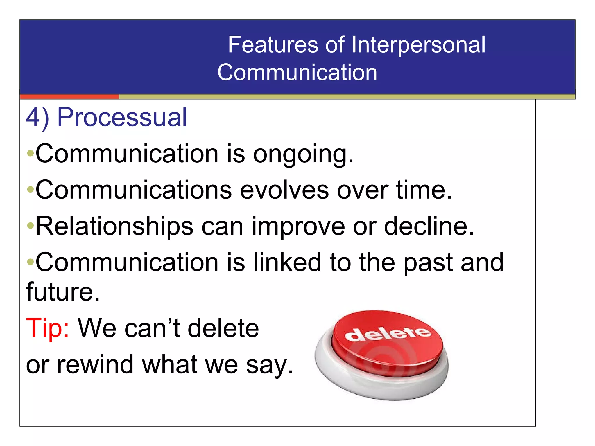 4) Processual
•Communication is ongoing.
•Communications evolves over time.
•Relationships can improve or decline.
•Communication is linked to the past and
future.
Tip: We can’t delete
or rewind what we say.
Features of Interpersonal
Communication
 