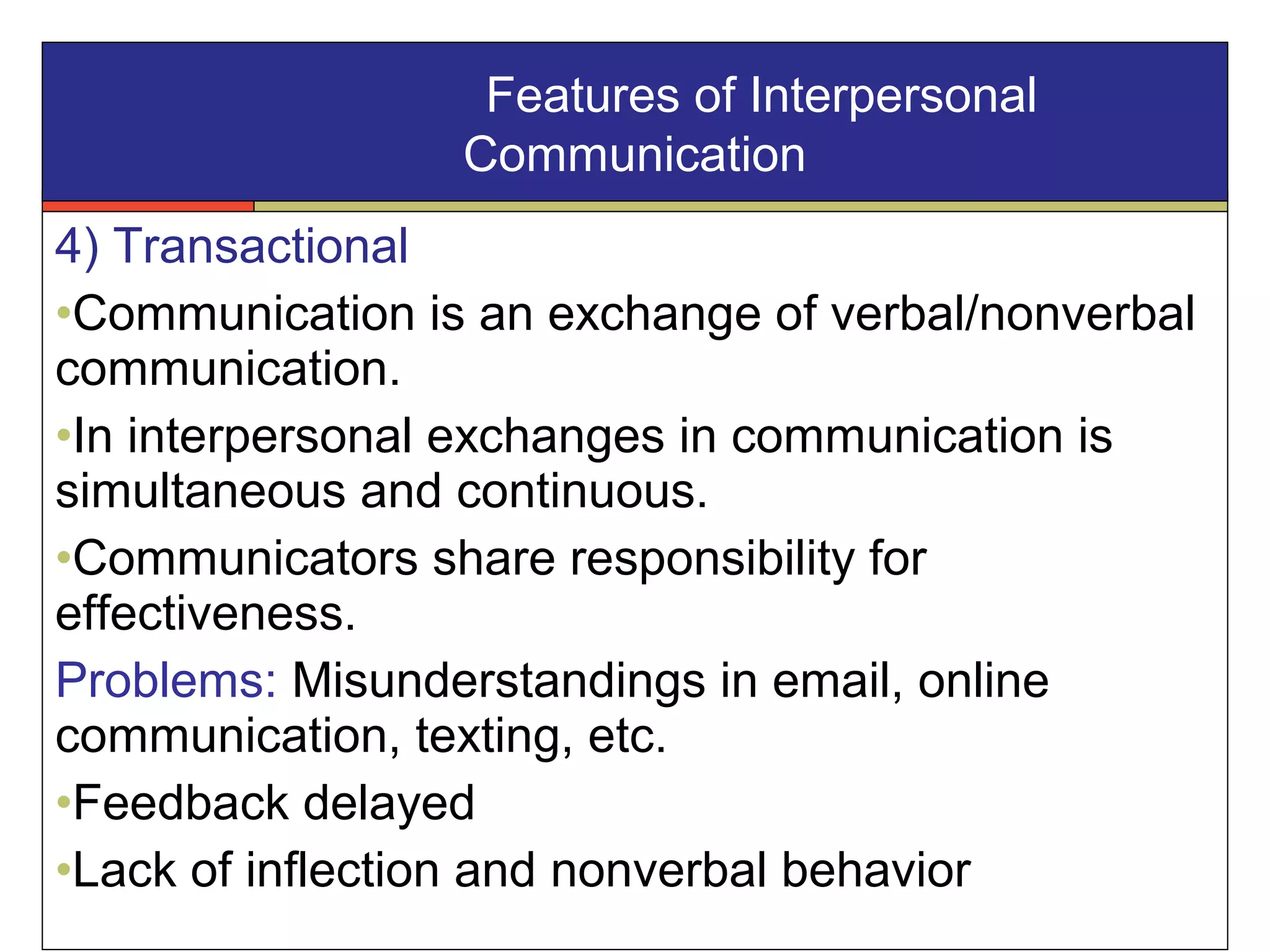 4) Transactional
•Communication is an exchange of verbal/nonverbal
communication.
•In interpersonal exchanges in communication is
simultaneous and continuous.
•Communicators share responsibility for
effectiveness.
Problems: Misunderstandings in email, online
communication, texting, etc.
•Feedback delayed
•Lack of inflection and nonverbal behavior
Features of Interpersonal
Communication
 