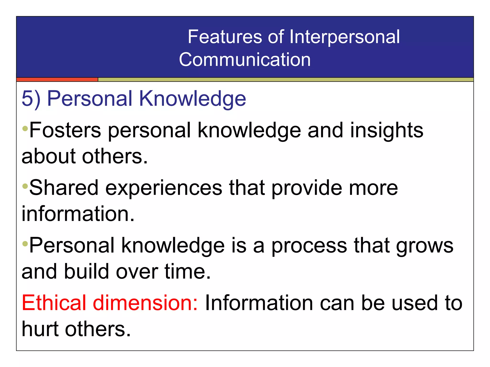 5) Personal Knowledge
•Fosters personal knowledge and insights
about others.
•Shared experiences that provide more
information.
•Personal knowledge is a process that grows
and build over time.
Ethical dimension: Information can be used to
hurt others.
Features of Interpersonal
Communication
 