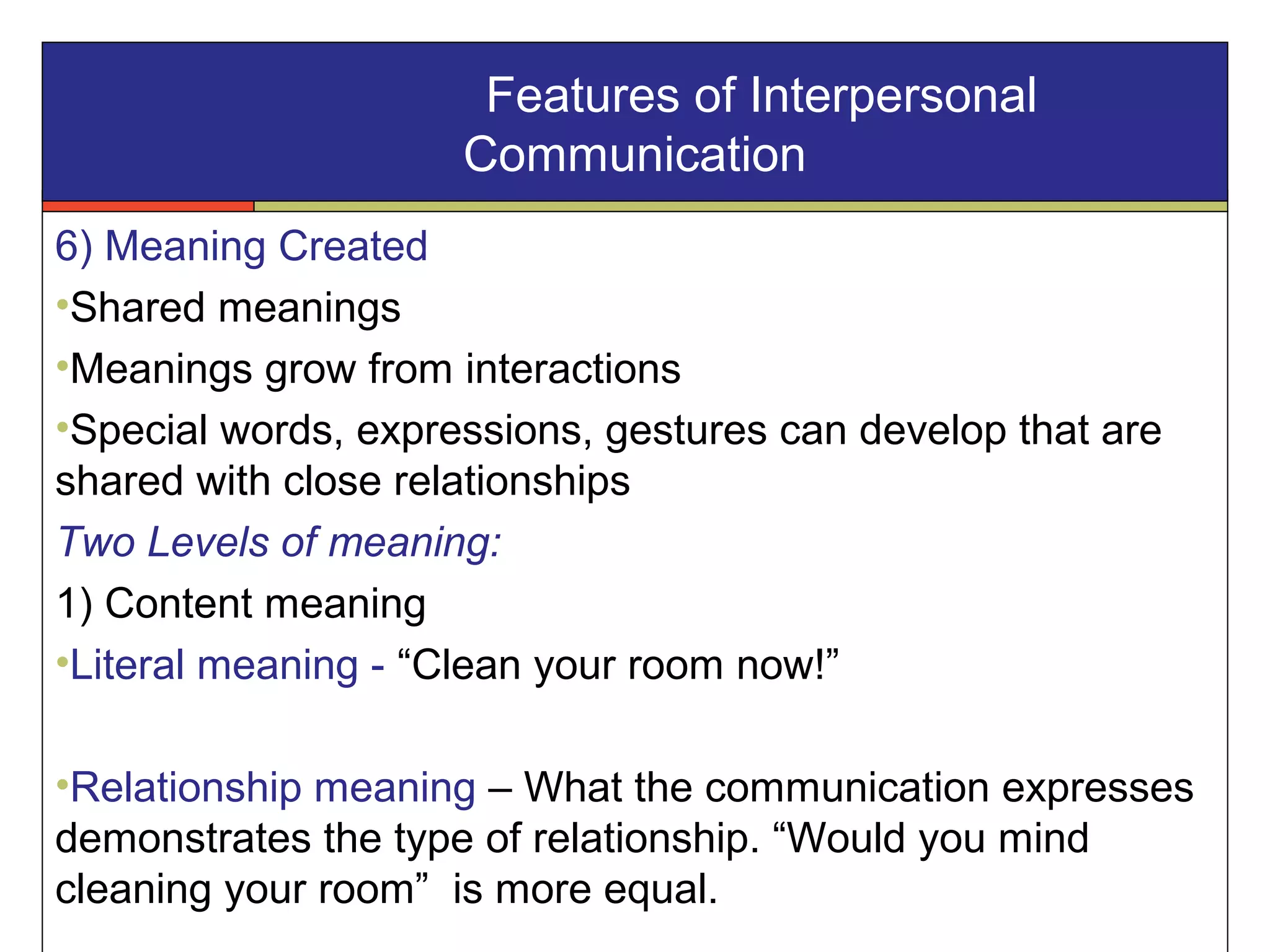 6) Meaning Created
•Shared meanings
•Meanings grow from interactions
•Special words, expressions, gestures can develop that are
shared with close relationships
Two Levels of meaning:
1) Content meaning
•Literal meaning - “Clean your room now!”
•Relationship meaning – What the communication expresses
demonstrates the type of relationship. “Would you mind
cleaning your room” is more equal.
Features of Interpersonal
Communication
 