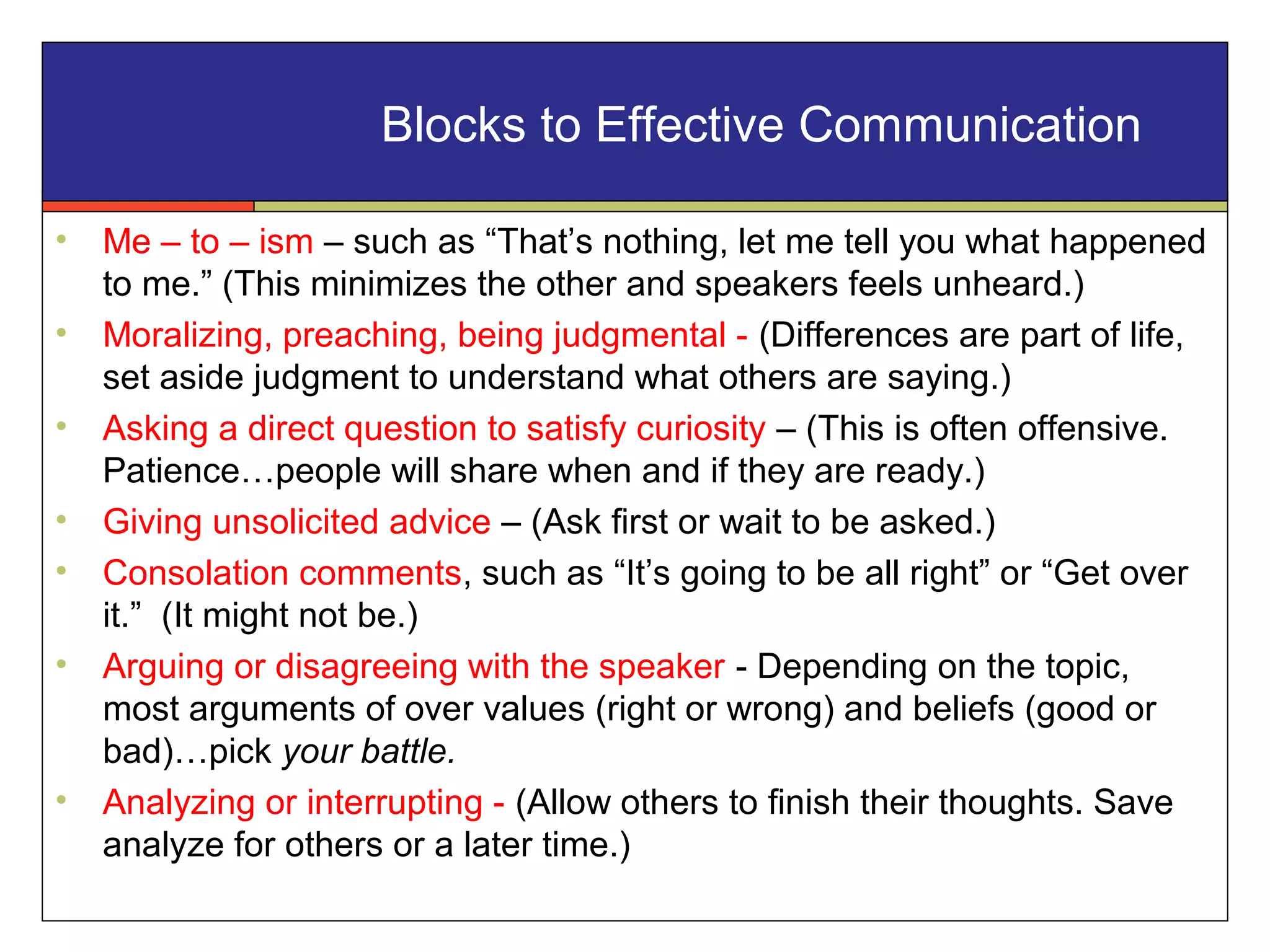 • Me – to – ism – such as “That’s nothing, let me tell you what happened
to me.” (This minimizes the other and speakers feels unheard.)
• Moralizing, preaching, being judgmental - (Differences are part of life,
set aside judgment to understand what others are saying.)
• Asking a direct question to satisfy curiosity – (This is often offensive.
Patience…people will share when and if they are ready.)
• Giving unsolicited advice – (Ask first or wait to be asked.)
• Consolation comments, such as “It’s going to be all right” or “Get over
it.” (It might not be.)
• Arguing or disagreeing with the speaker - Depending on the topic,
most arguments of over values (right or wrong) and beliefs (good or
bad)…pick your battle.
• Analyzing or interrupting - (Allow others to finish their thoughts. Save
analyze for others or a later time.)
Blocks to Effective Communication
 