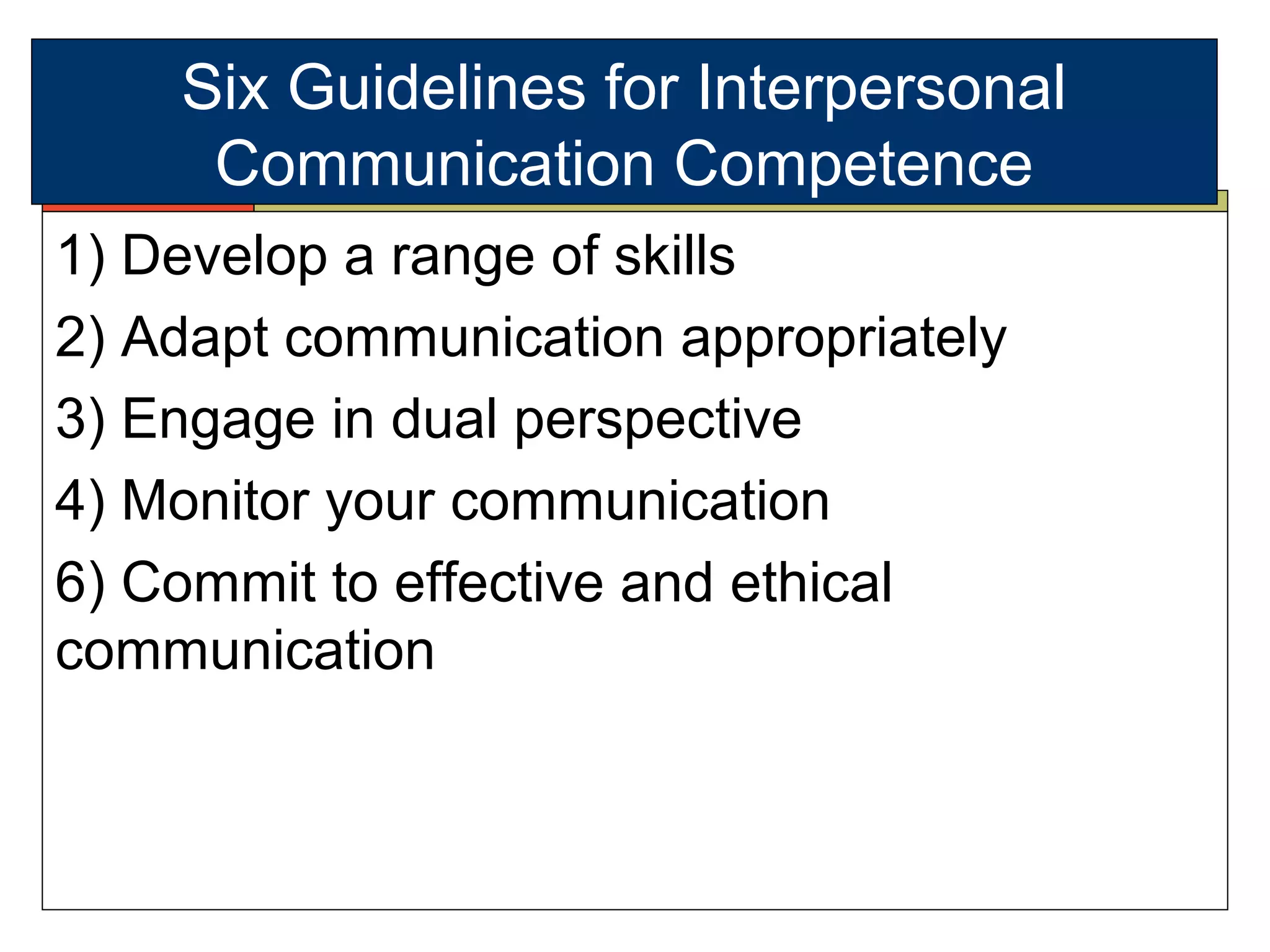 Six Guidelines for Interpersonal
Communication Competence
1) Develop a range of skills
2) Adapt communication appropriately
3) Engage in dual perspective
4) Monitor your communication
6) Commit to effective and ethical
communication
 