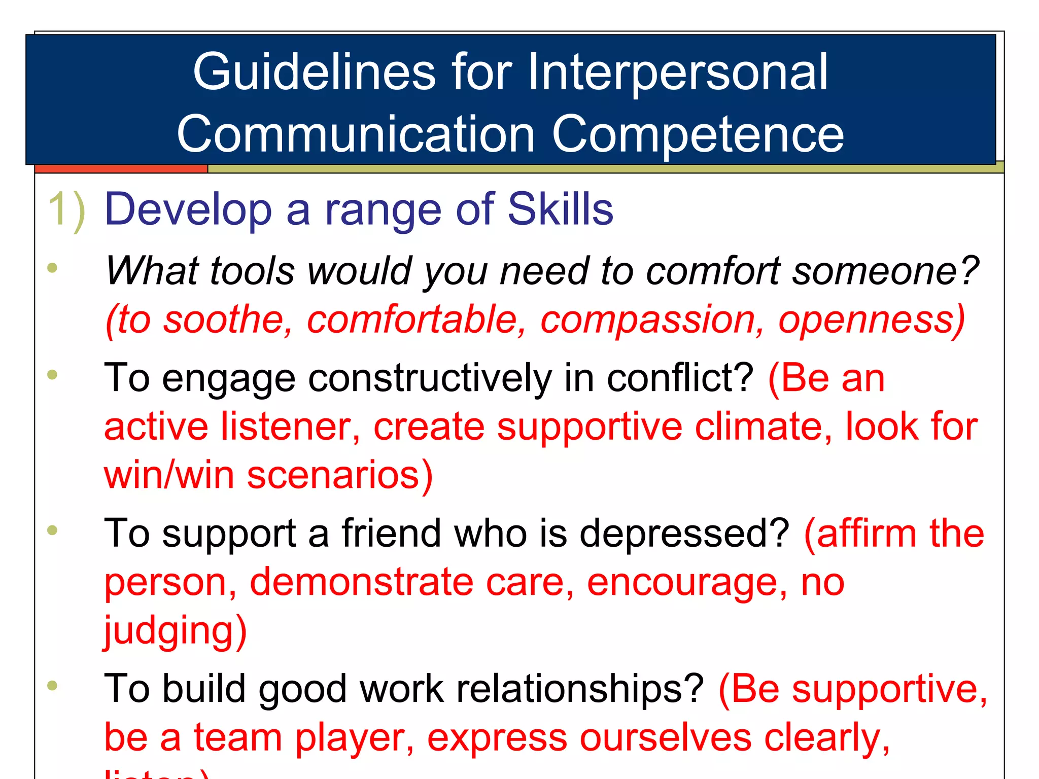 1) Develop a range of Skills
• What tools would you need to comfort someone?
(to soothe, comfortable, compassion, openness)
• To engage constructively in conflict? (Be an
active listener, create supportive climate, look for
win/win scenarios)
• To support a friend who is depressed? (affirm the
person, demonstrate care, encourage, no
judging)
• To build good work relationships? (Be supportive,
be a team player, express ourselves clearly,
Guidelines for Interpersonal
Communication Competence
 
