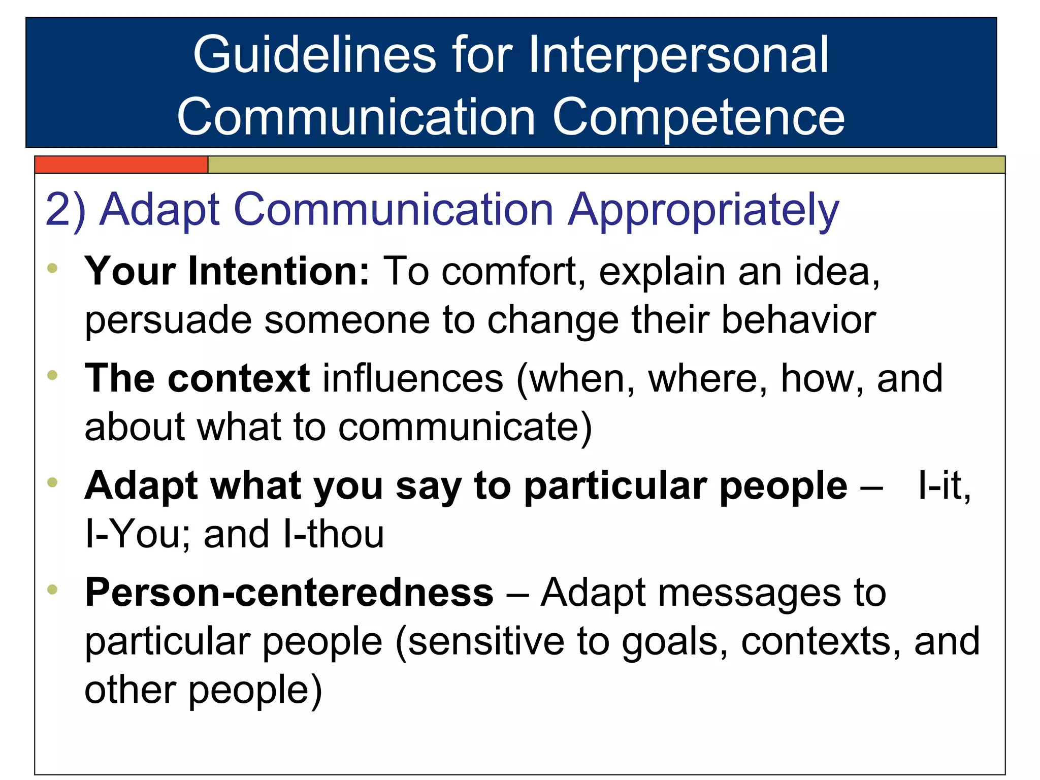 2) Adapt Communication Appropriately
• Your Intention: To comfort, explain an idea,
persuade someone to change their behavior
• The context influences (when, where, how, and
about what to communicate)
• Adapt what you say to particular people – I-it,
I-You; and I-thou
• Person-centeredness – Adapt messages to
particular people (sensitive to goals, contexts, and
other people)
Guidelines for Interpersonal
Communication Competence
 