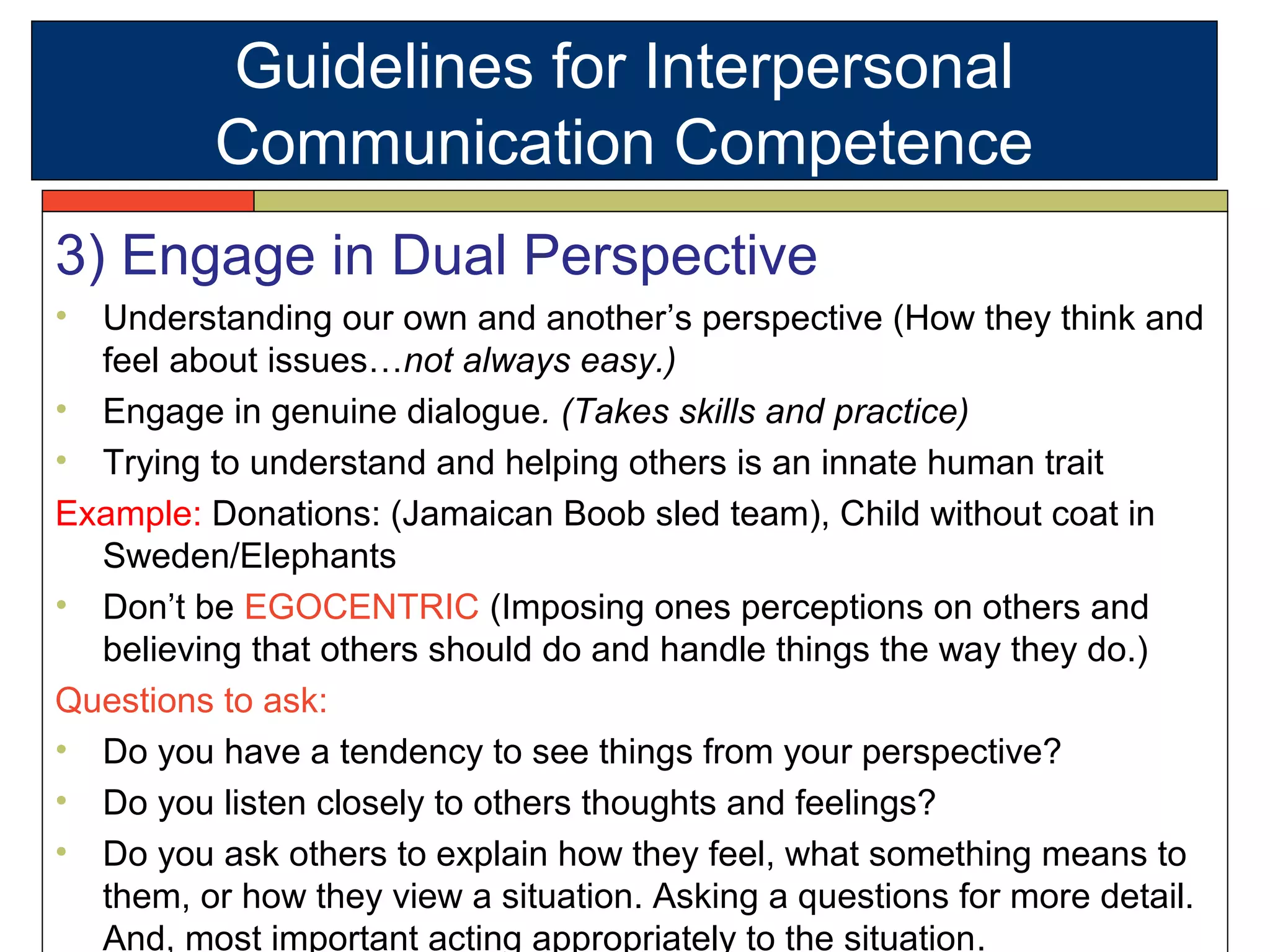 3) Engage in Dual Perspective
• Understanding our own and another’s perspective (How they think and
feel about issues…not always easy.)
• Engage in genuine dialogue. (Takes skills and practice)
• Trying to understand and helping others is an innate human trait
Example: Donations: (Jamaican Boob sled team), Child without coat in
Sweden/Elephants
• Don’t be EGOCENTRIC (Imposing ones perceptions on others and
believing that others should do and handle things the way they do.)
Questions to ask:
• Do you have a tendency to see things from your perspective?
• Do you listen closely to others thoughts and feelings?
• Do you ask others to explain how they feel, what something means to
them, or how they view a situation. Asking a questions for more detail.
And, most important acting appropriately to the situation.
Guidelines for Interpersonal
Communication Competence
 