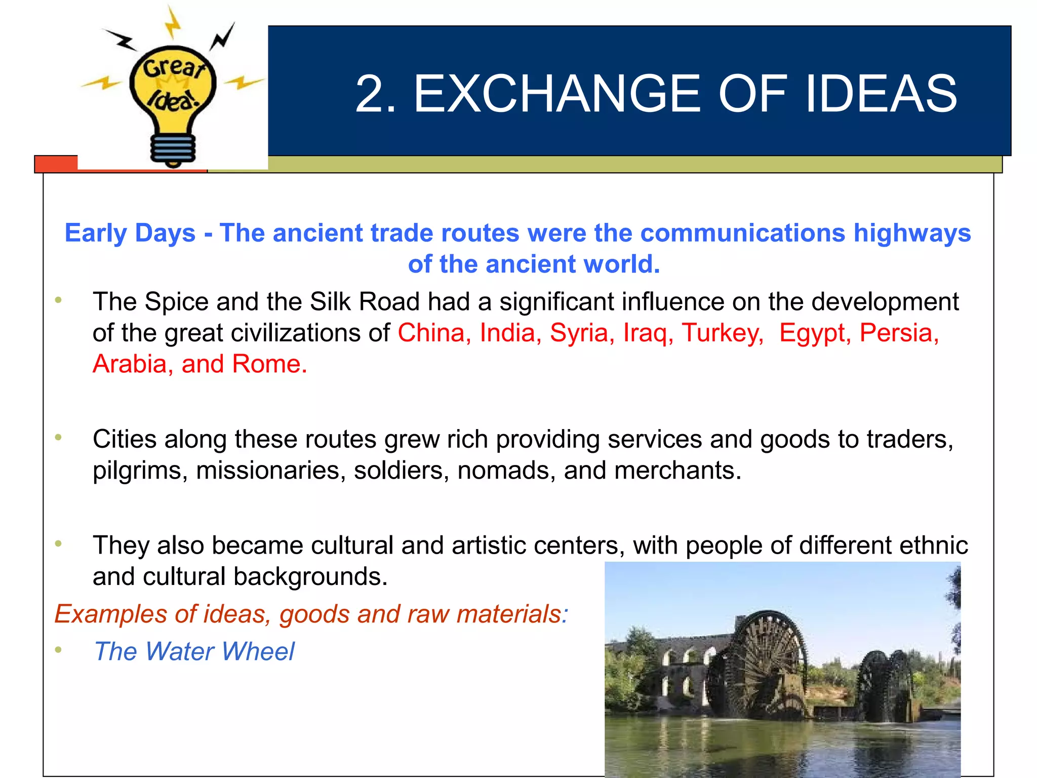 2. EXCHANGE OF IDEAS
Early Days - The ancient trade routes were the communications highways
of the ancient world.
• The Spice and the Silk Road had a significant influence on the development
of the great civilizations of China, India, Syria, Iraq, Turkey, Egypt, Persia,
Arabia, and Rome.
• Cities along these routes grew rich providing services and goods to traders,
pilgrims, missionaries, soldiers, nomads, and merchants.
• They also became cultural and artistic centers, with people of different ethnic
and cultural backgrounds.
Examples of ideas, goods and raw materials:
• The Water Wheel
 